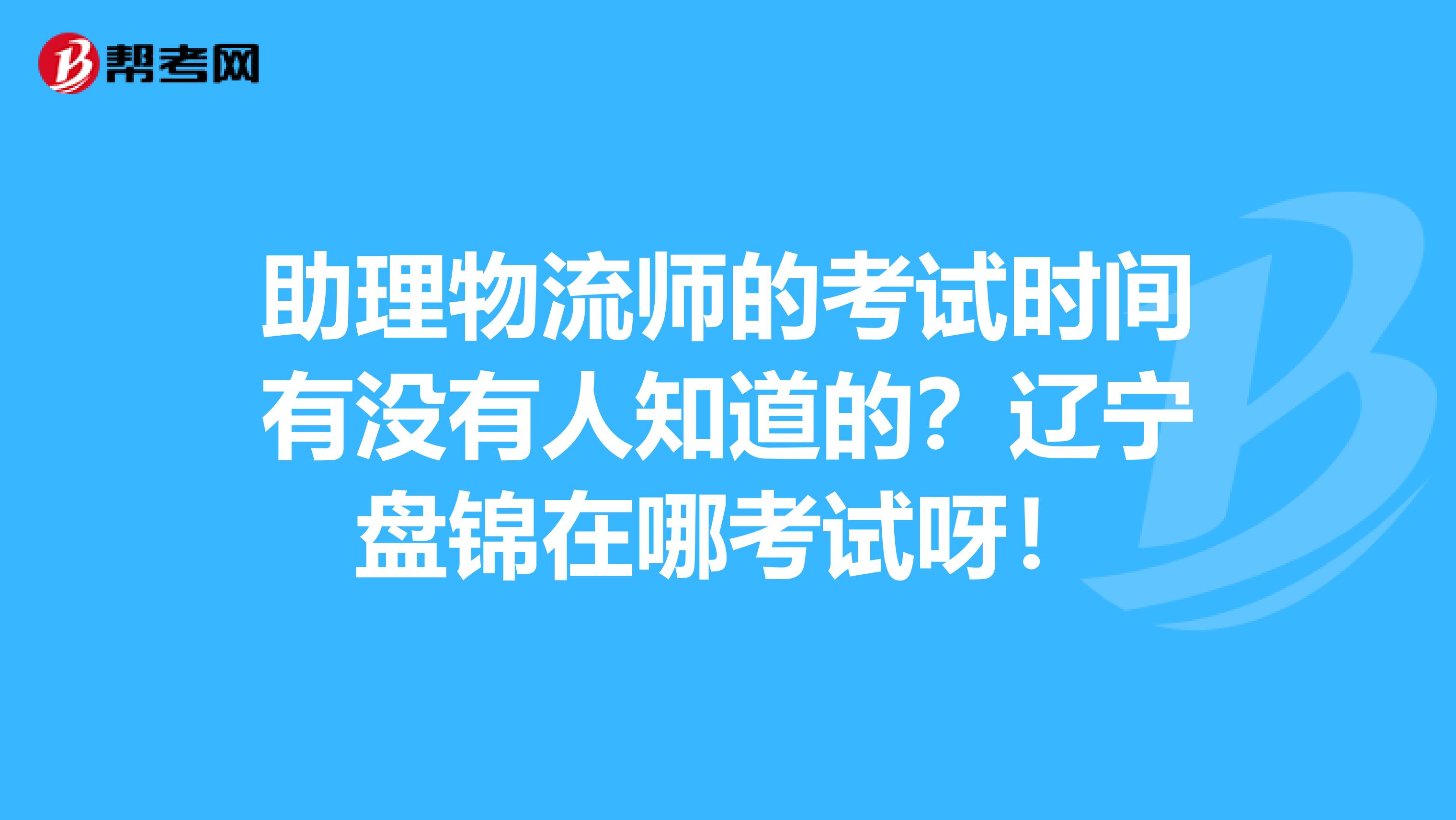 助理物流师的考试时间有没有人知道的？辽宁盘锦在哪考试呀！