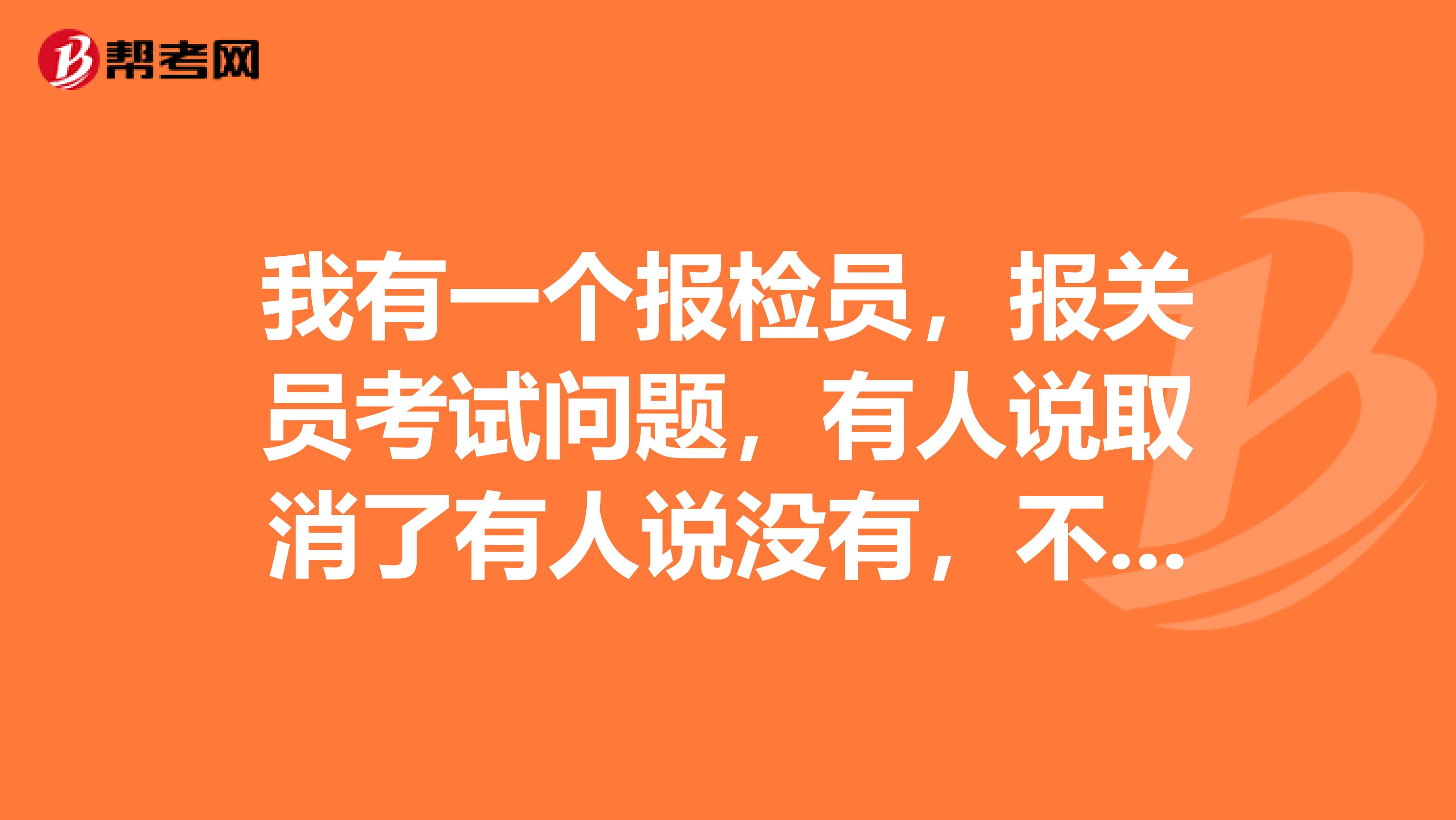 我有一个报检员,报关员考试问题,有人说取消了有人说没有,不知道到底是怎么回事?