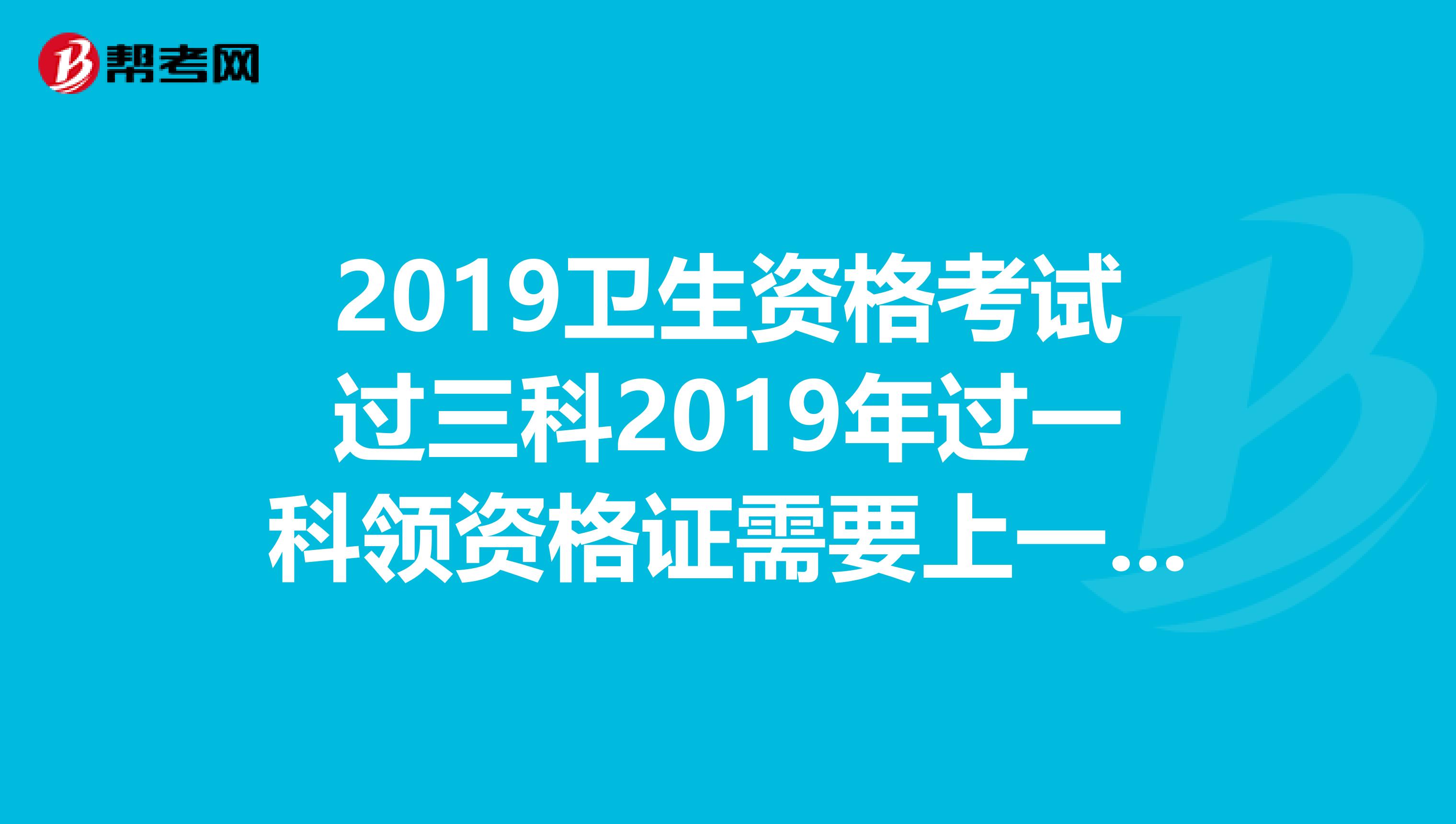 2019卫生资格考试过三科2019年过一科领资格证需要上一年的成绩单吗