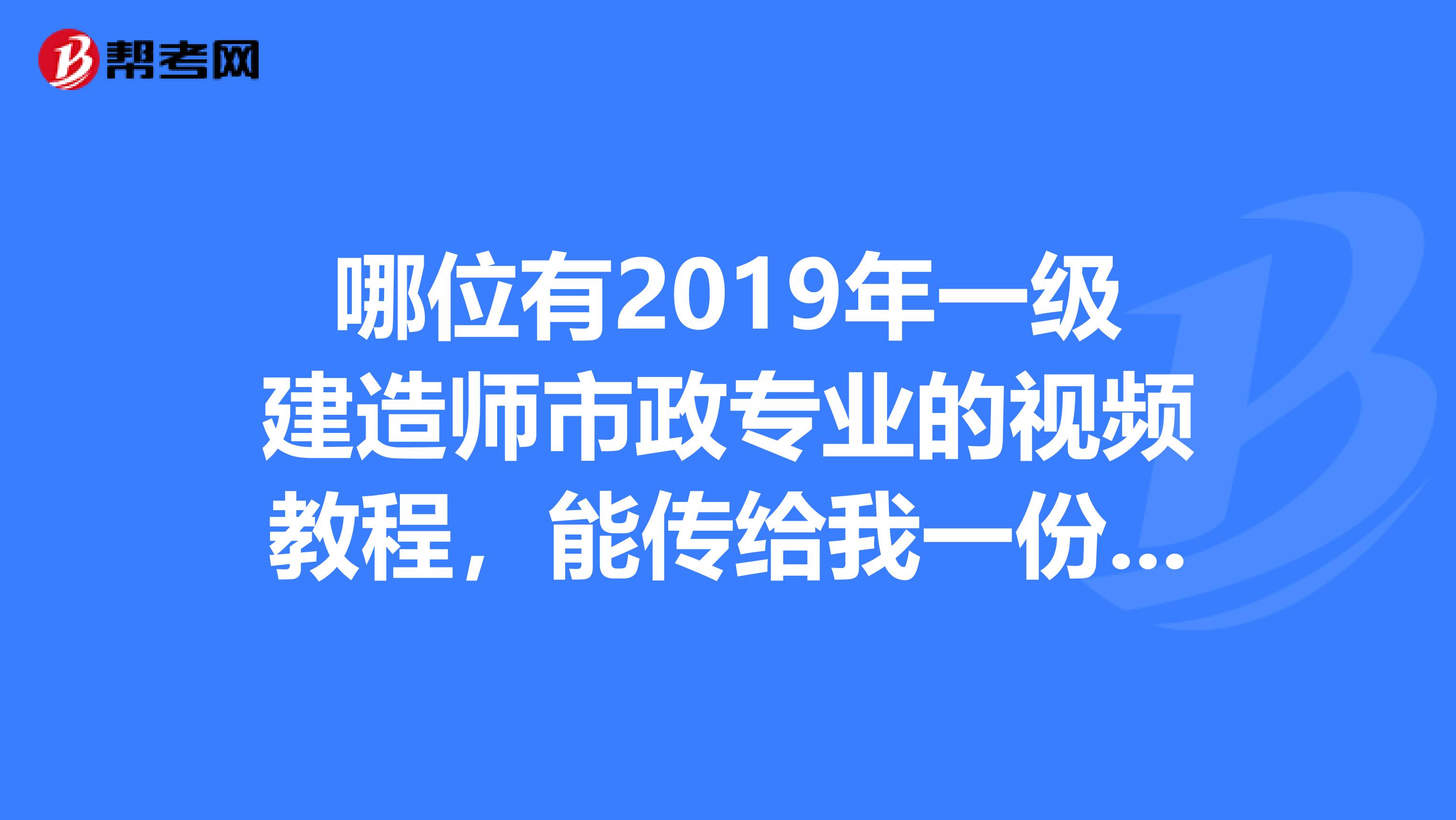 哪位有2019年一级建造师市政专业的视频教程,能传给我一份吗,谢谢