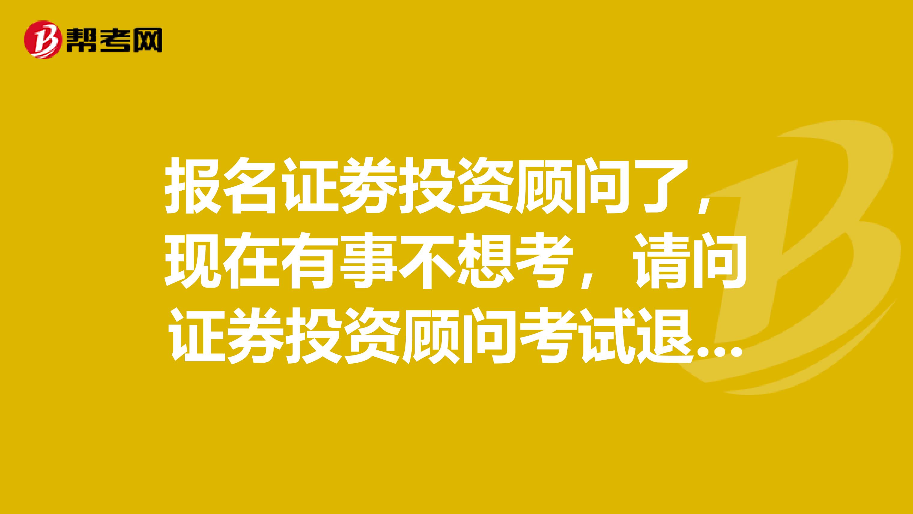 报名证劵投资顾问了，现在有事不想考，请问证券投资顾问考试退费有什么规定？