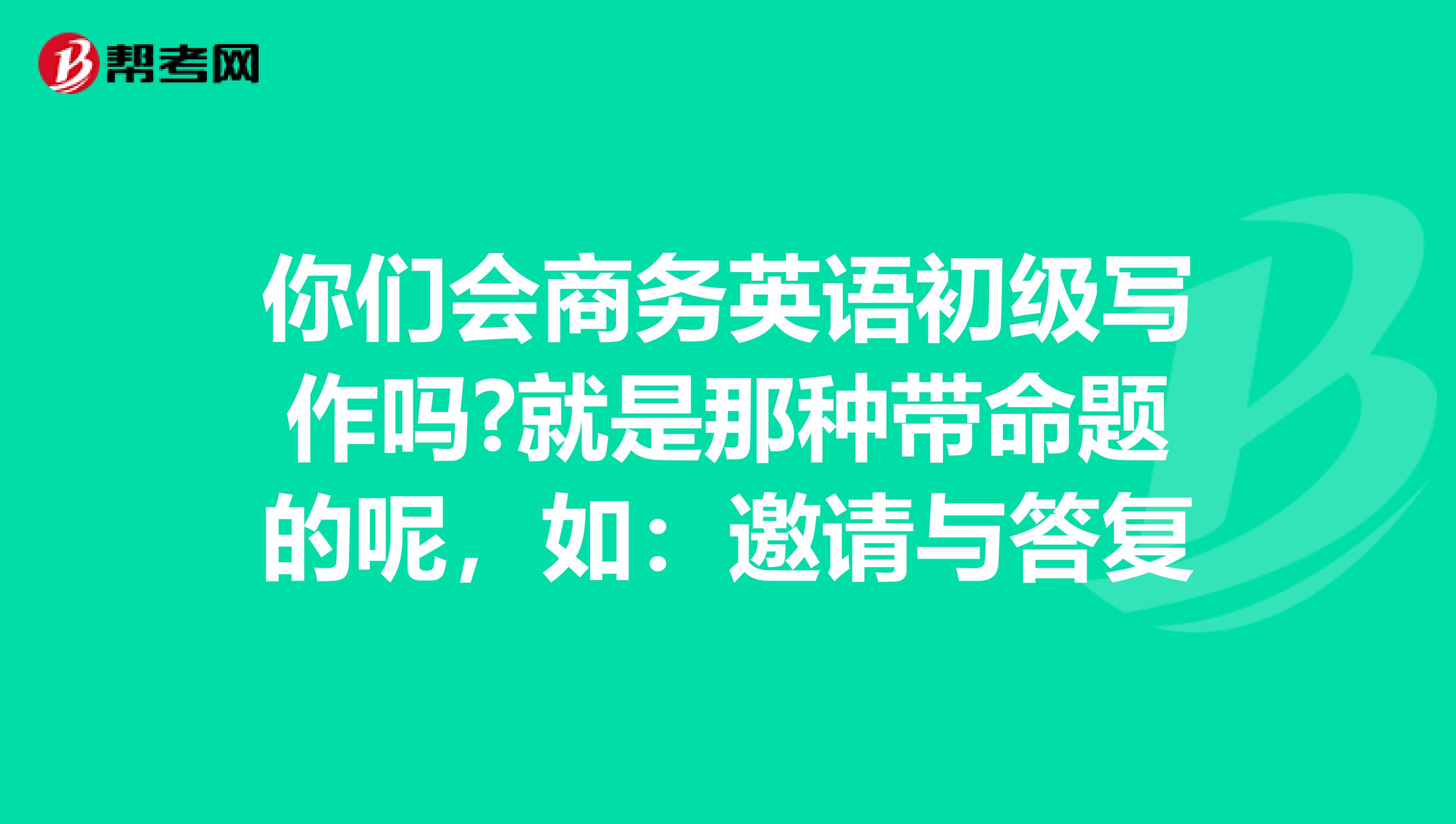 你们会商务英语初级写作吗?就是那种带命题的呢,如:邀请与答复