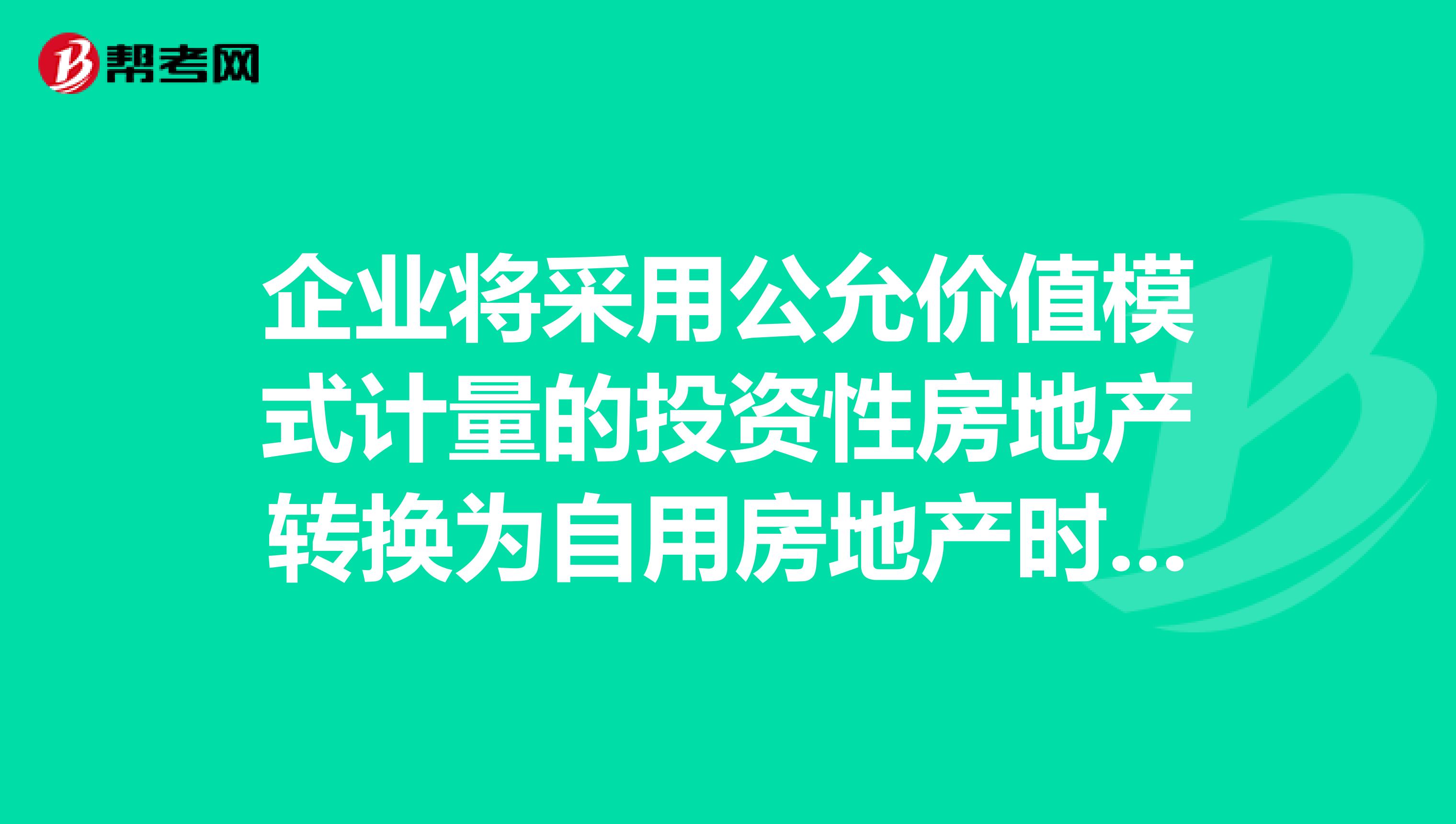 企业将采用公允价值模式计量的投资性房地产转换为自用房地产时，公允价值与原账面价值的差额应计入。