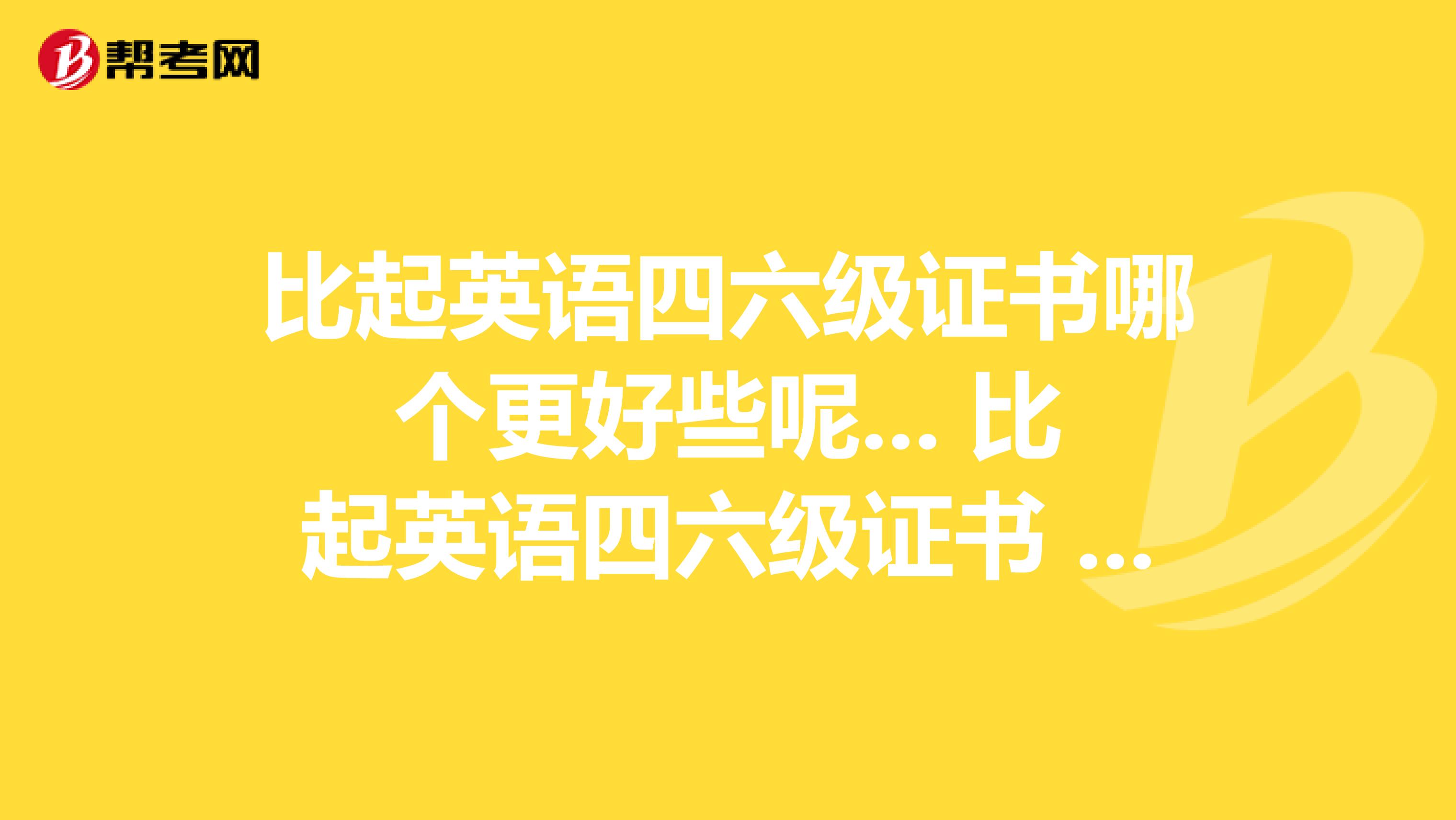 比起英語四六級證書哪個更好些呢... 比起英語四六級證書 哪個更好些呢