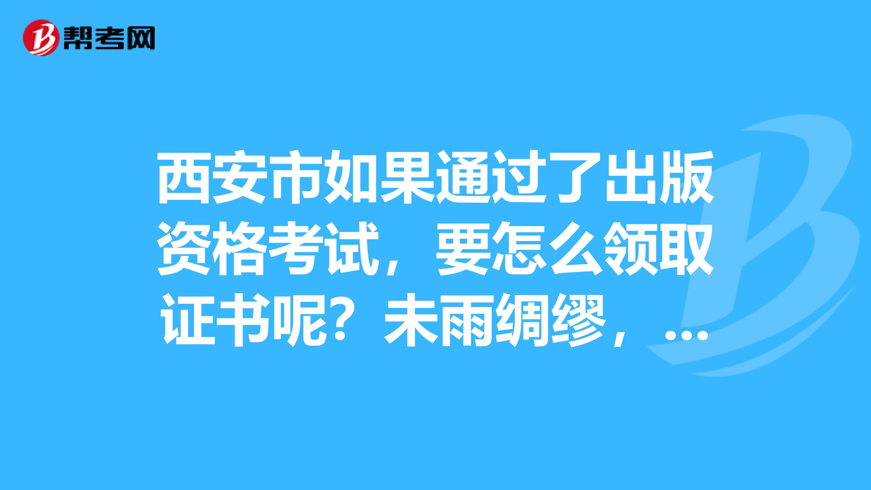 西安市如果通过了出版资格考试,要怎么领取证书呢?未雨绸缪,我是今年的考生。