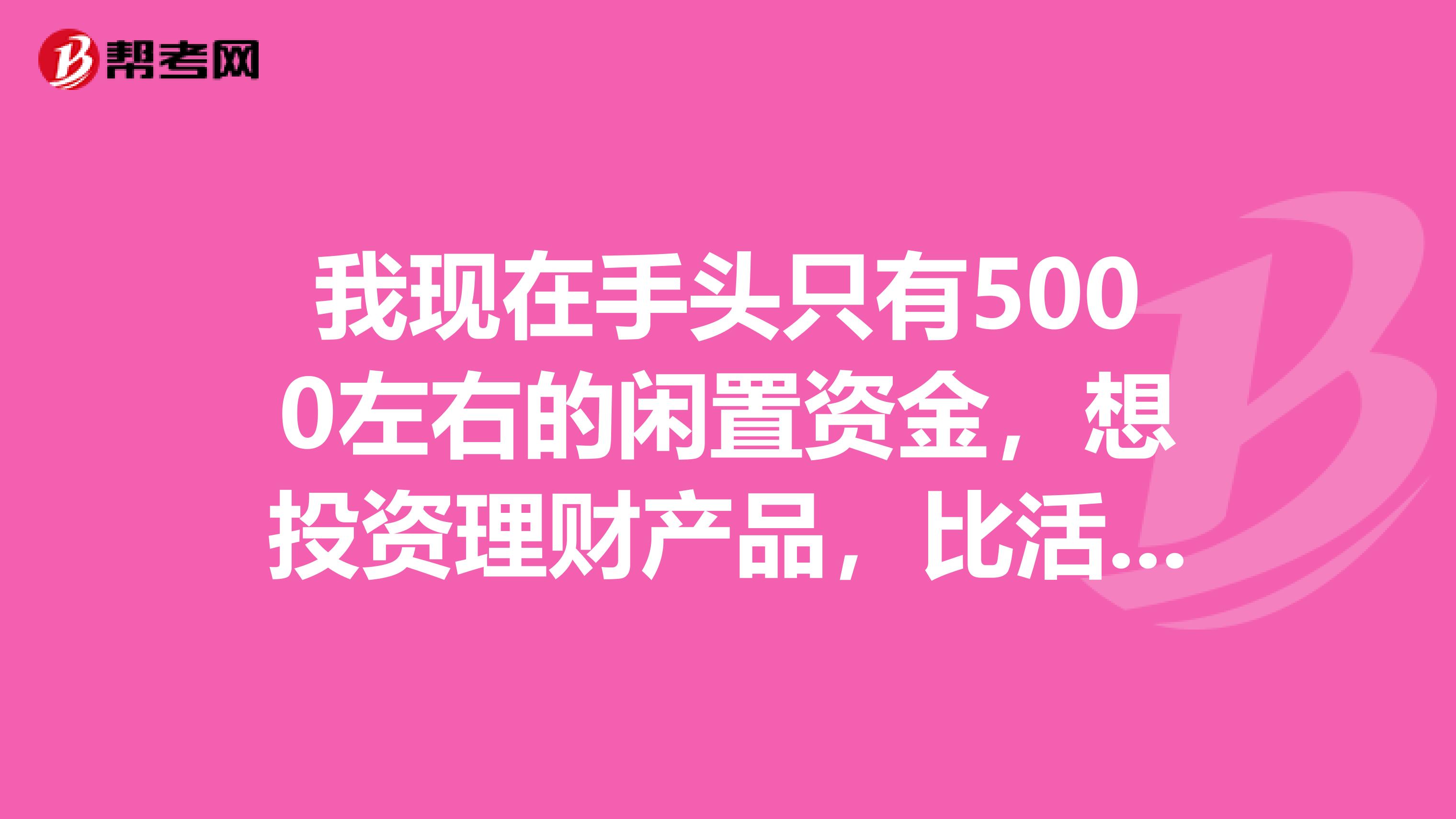 我现在手头只有5000左右的闲置资金，想投资理财产品，比活期的利率高一些就行，请问可能么？