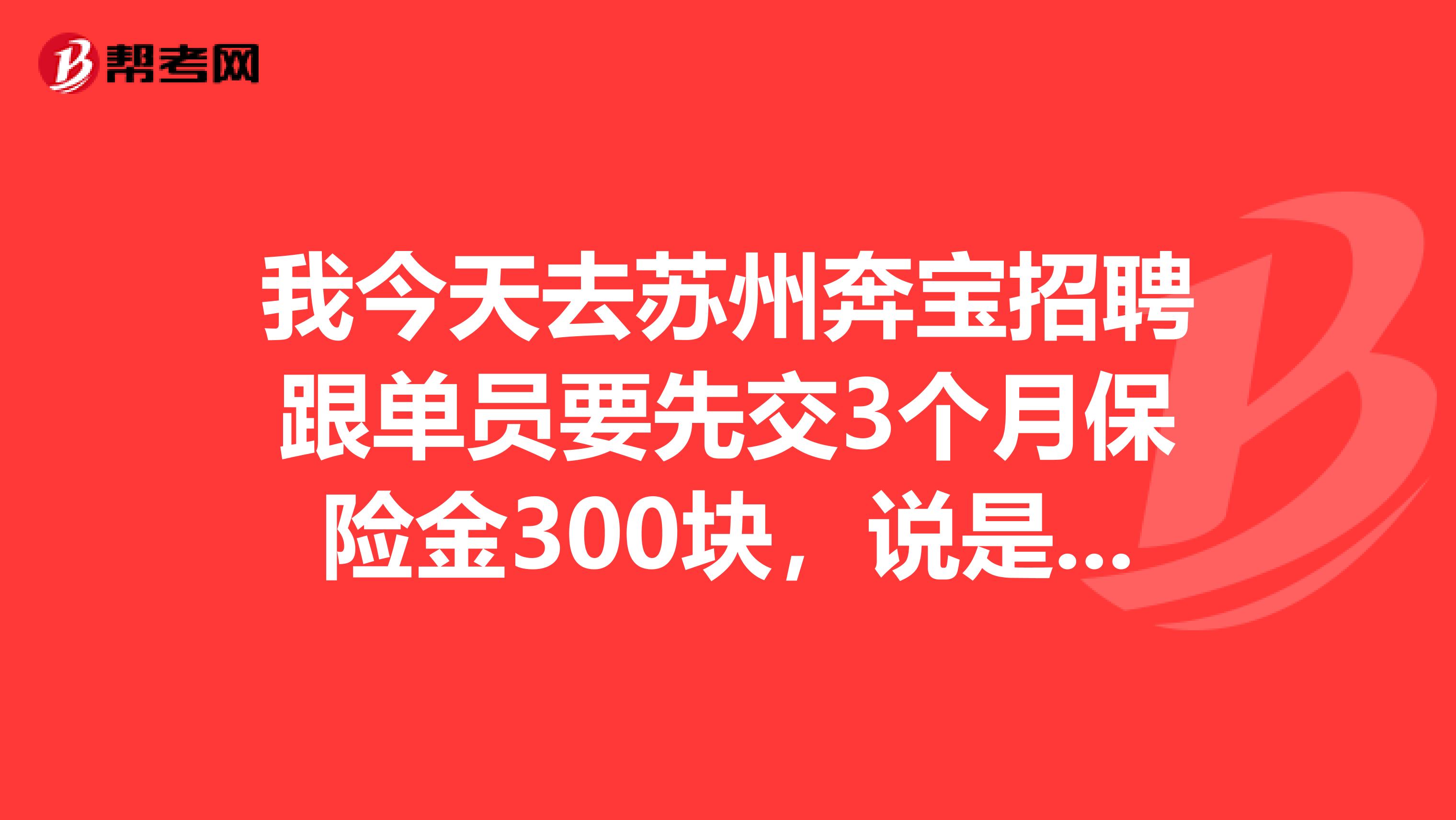 我今天去苏州奔宝招聘跟单员要先交3个月保险金300块,说是3个月前要我们自己交,3个月后公司给我们