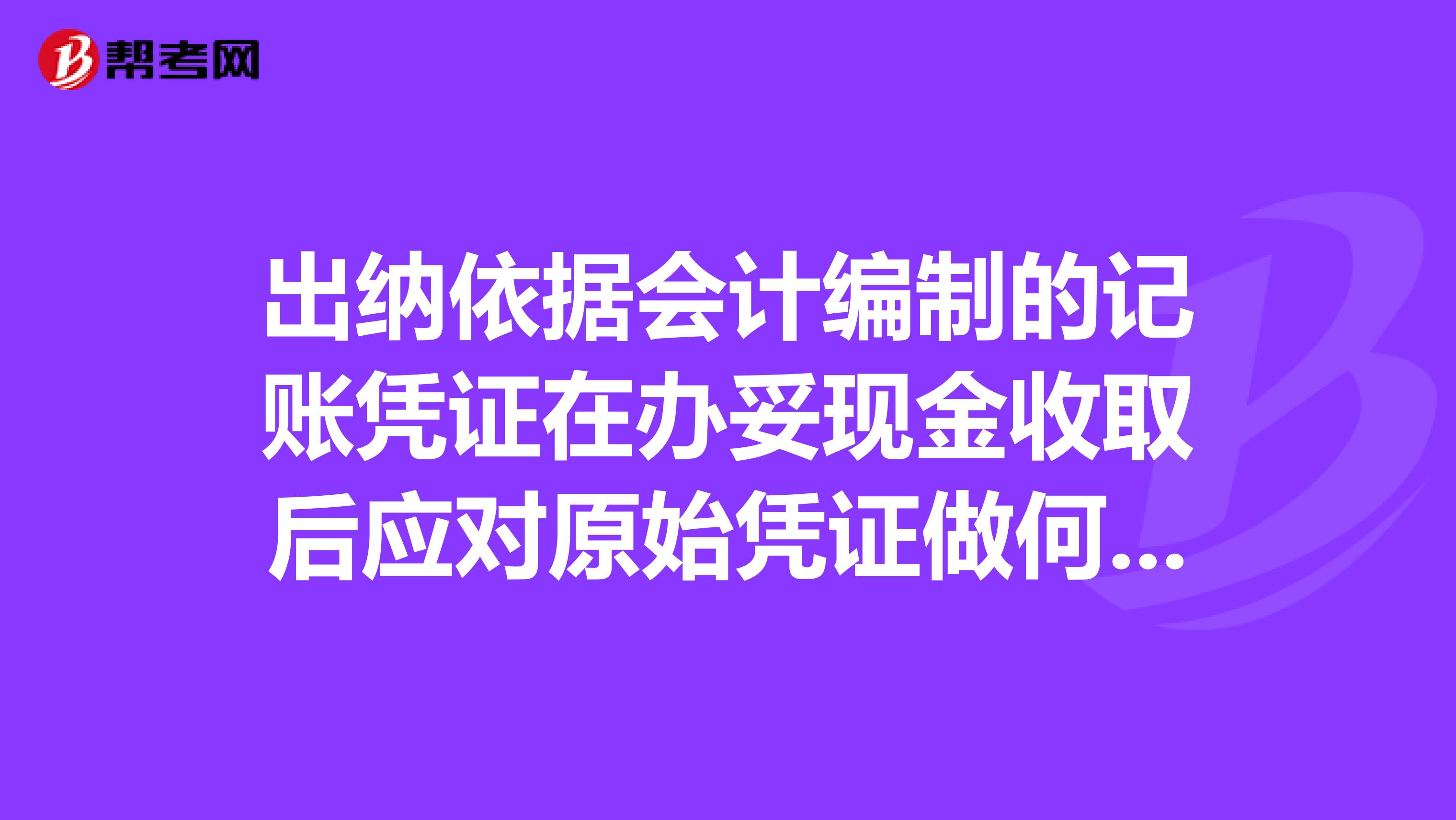 出纳依据会计编制的记账凭证在办妥现金收取后应对原始凭证做何处理？有正在奋战备考注册会计师的小伙伴吗？求解