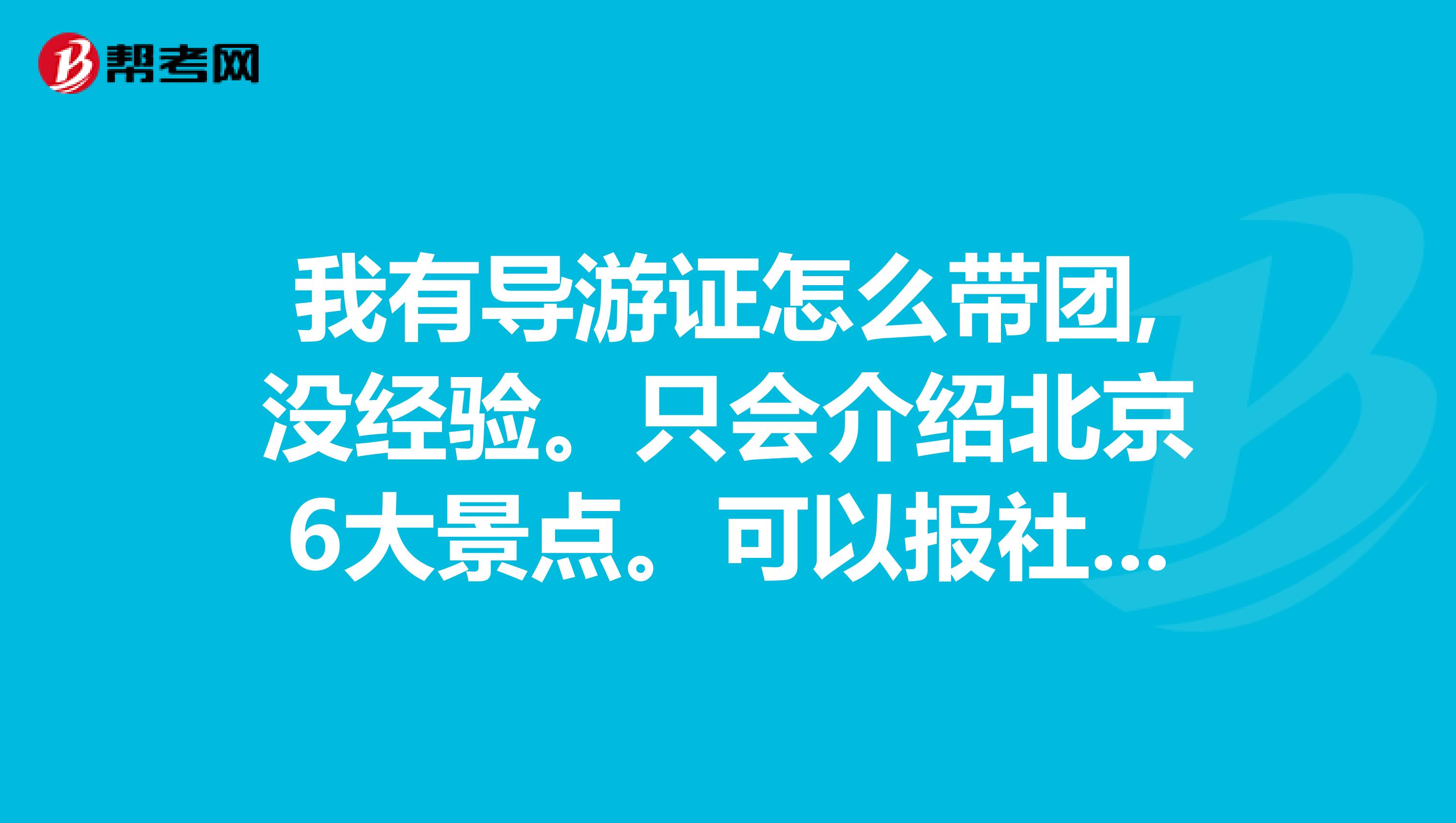 我有导游证怎么带团,没经验。只会介绍北京6大景点。可以报社带团吗我现在需要做的都有什么，长辈们请指