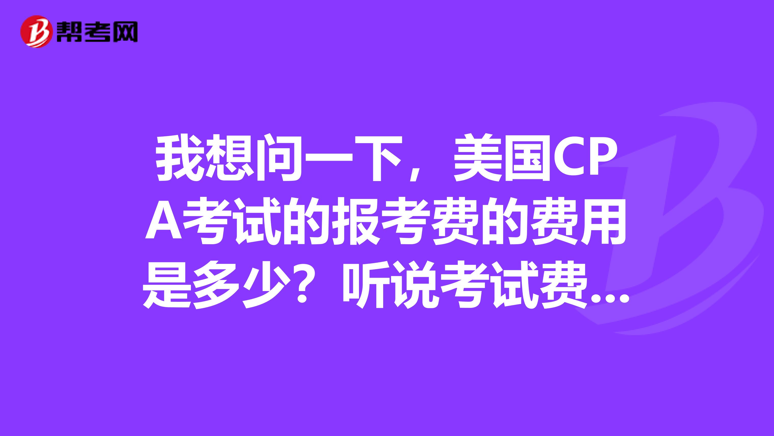 我想问一下,美国CPA考试的报考费的费用是多少?听说考试费用很贵