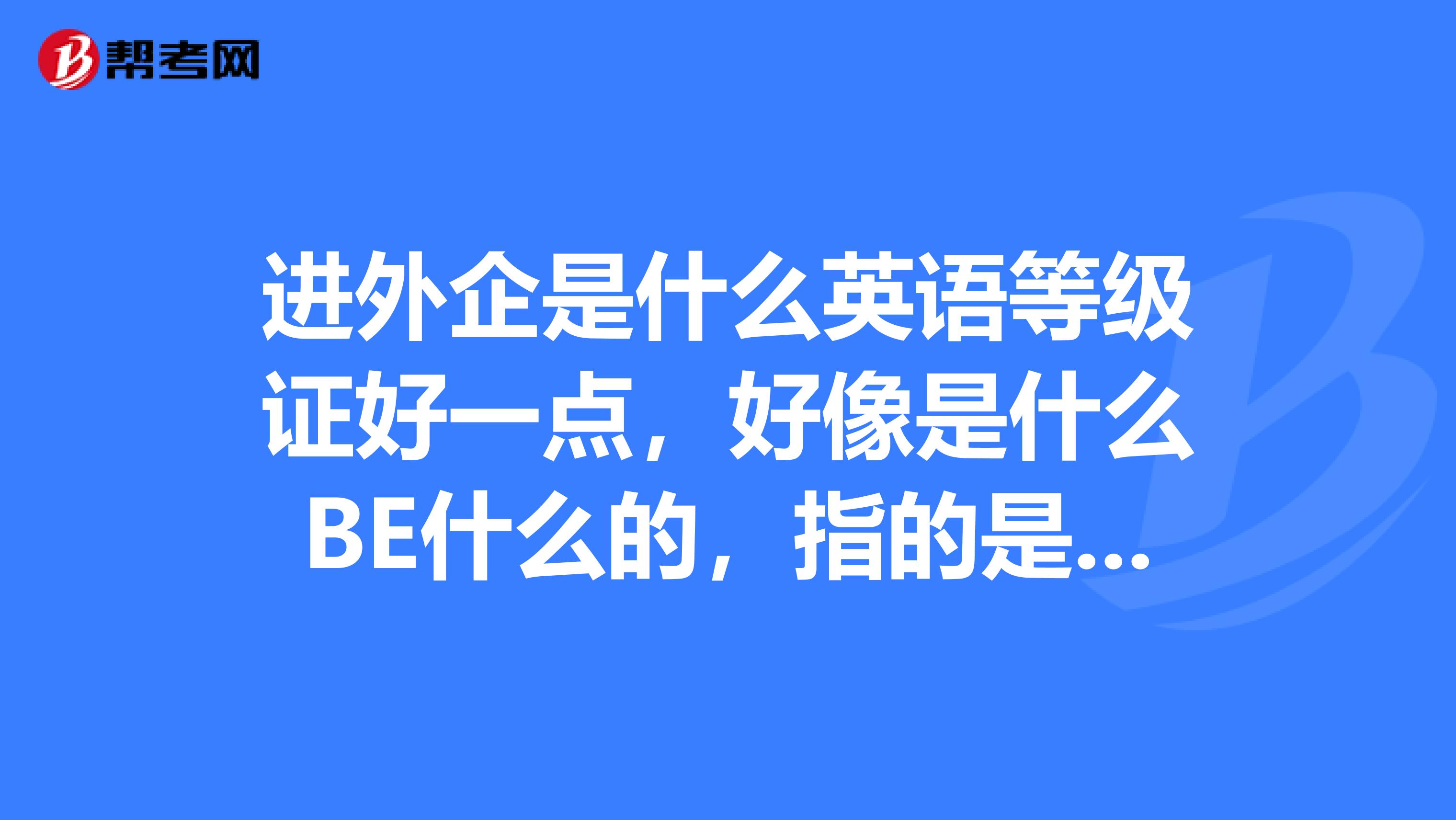 进外企是什么英语等级证好一点,好像是什么BE什么的,指的是什么证书呢?