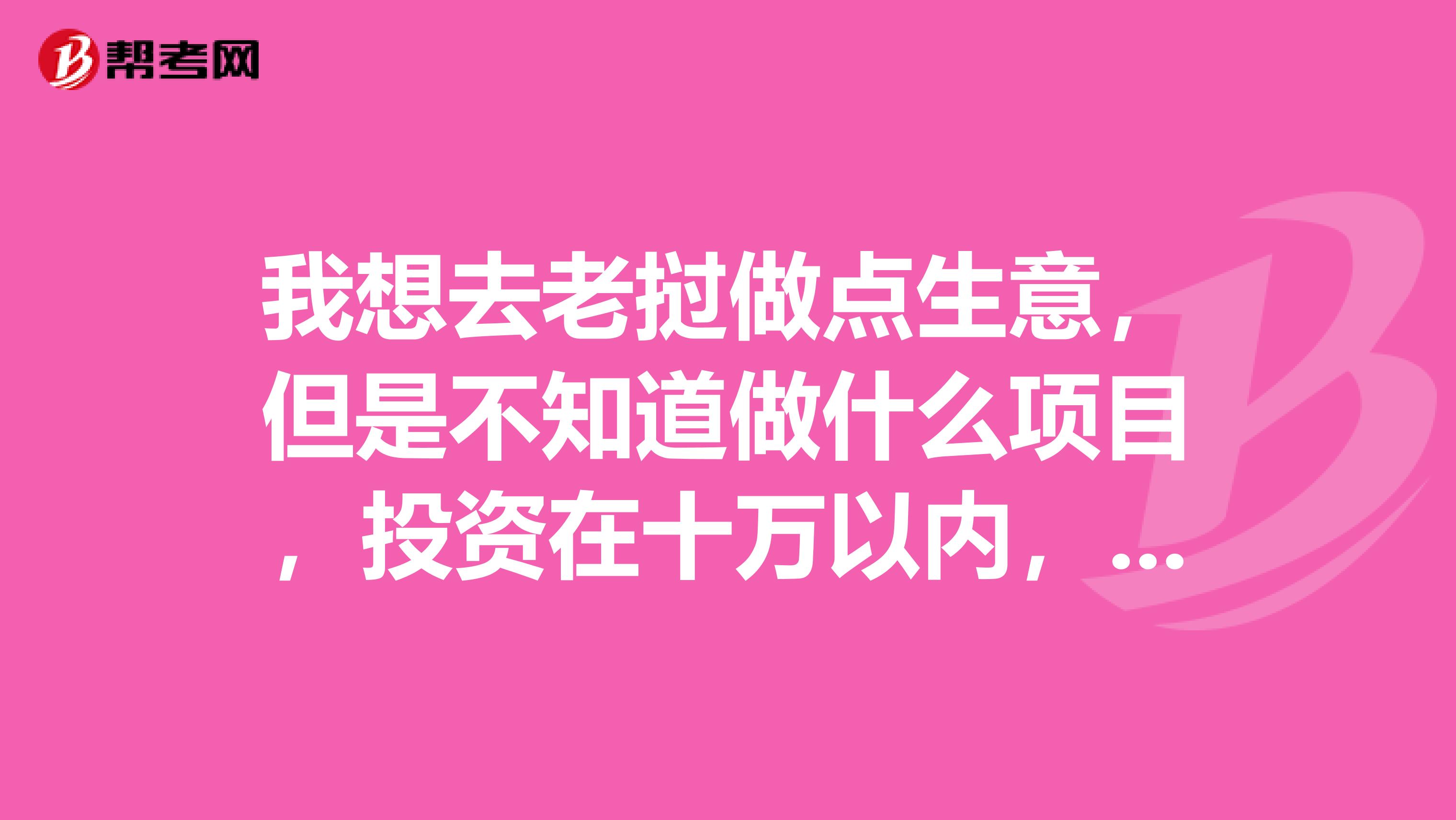 我想去老挝做点生意,但是不知道做什么项目,投资在十万以内,大家有没有好的注意,谢谢
