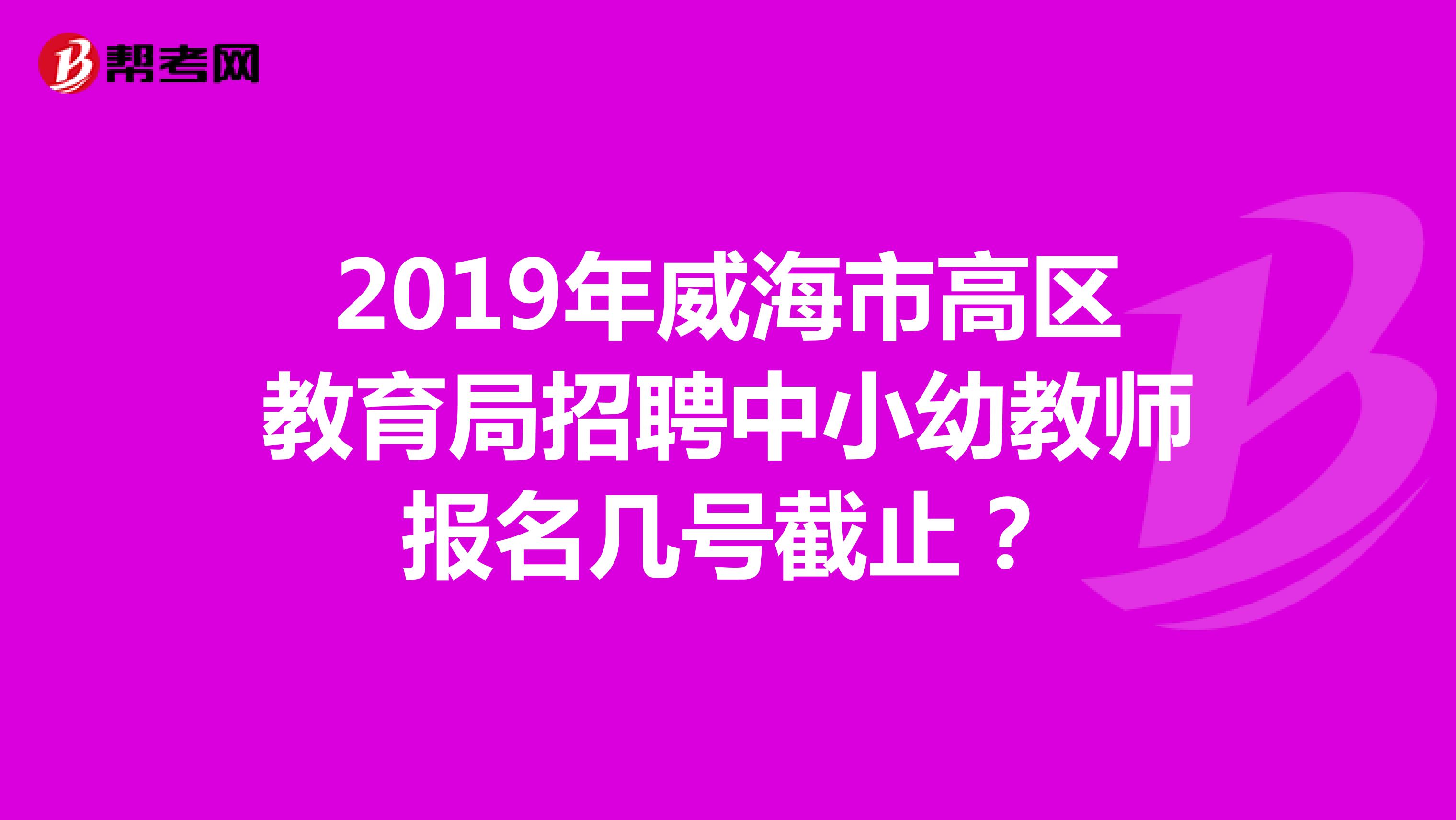 2019年威海市高区教育局招聘中小幼教师报名几号截止？