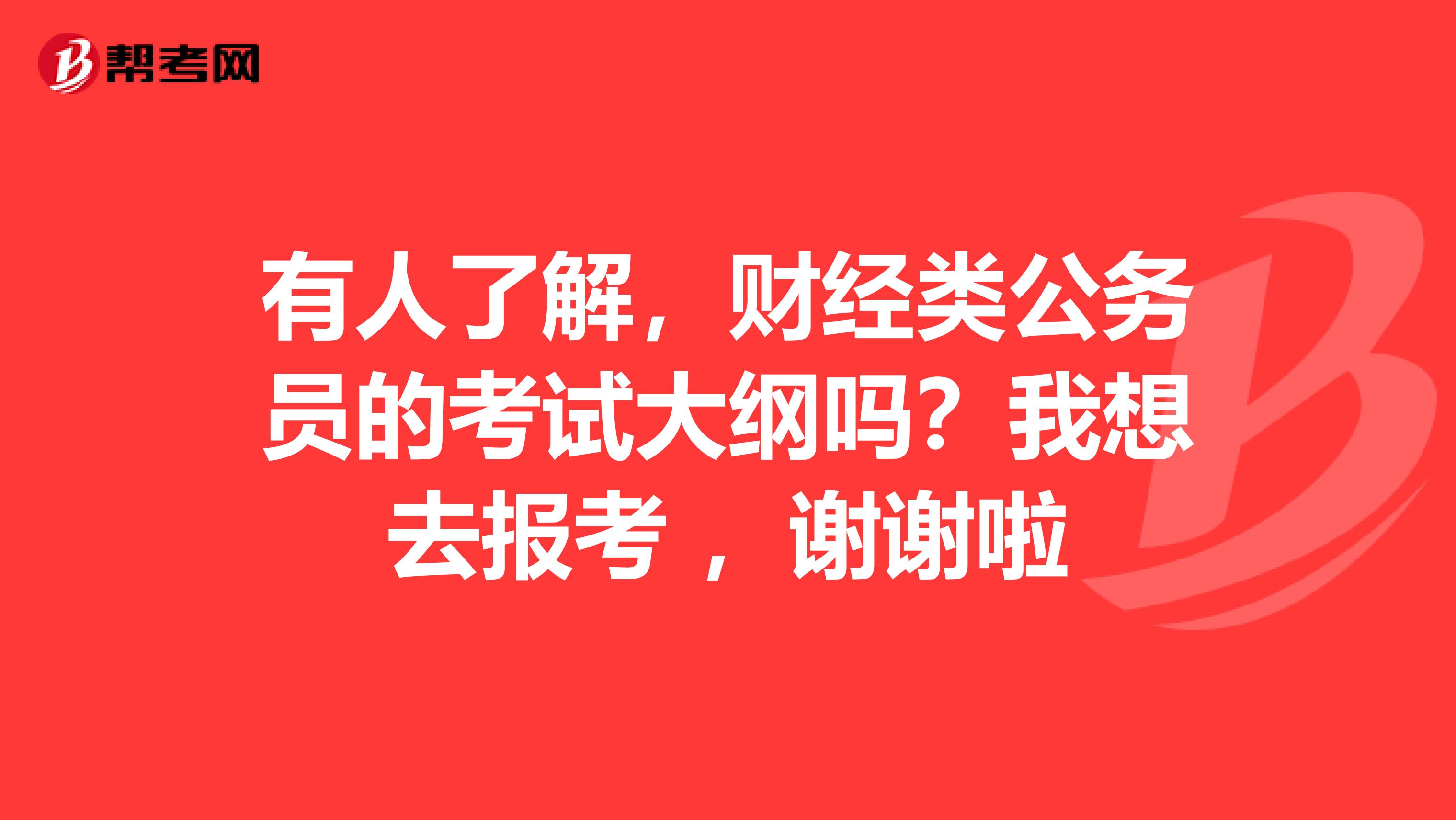 有人了解,财经类公务员的考试大纲吗?我想去报考 ,谢谢啦