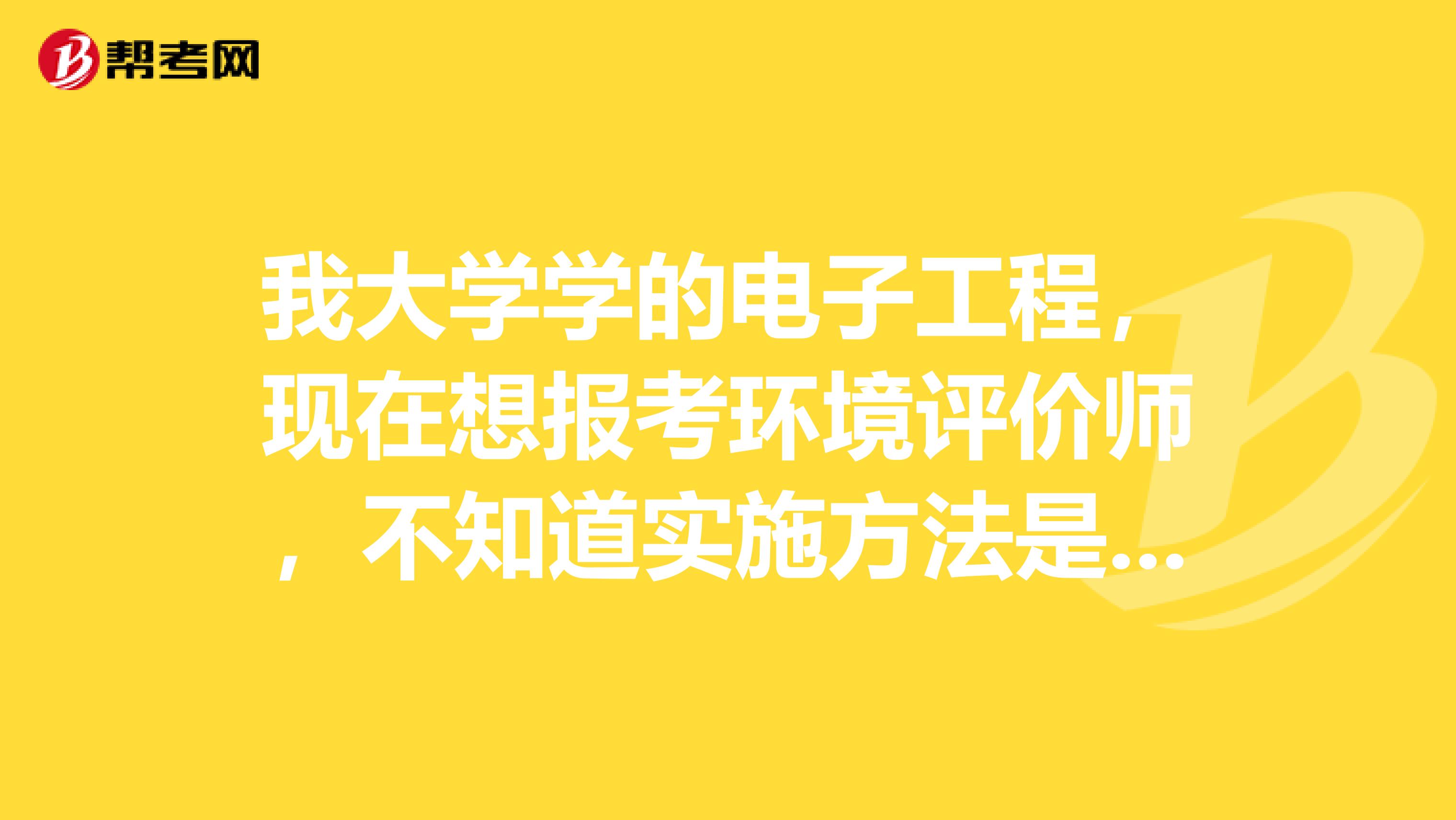 我大学学的电子工程,现在想报考环境评价师,不知道实施方法是怎么样子的,有谁能说一下吗?