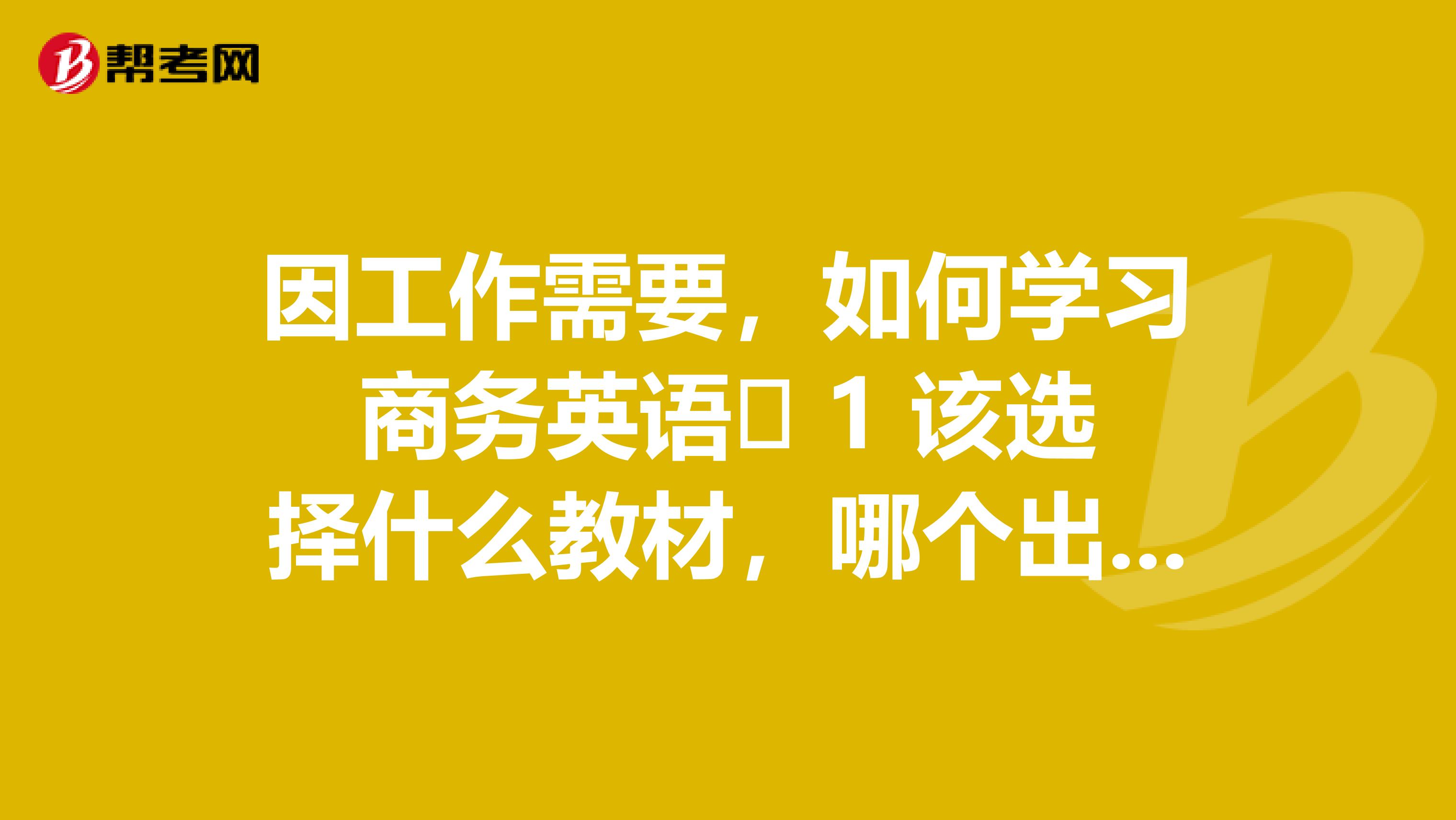 因工作需要,如何学习商务英语 1 该选择什么教材,哪个出版社的? 2 有什么好的学习方法推荐一下?