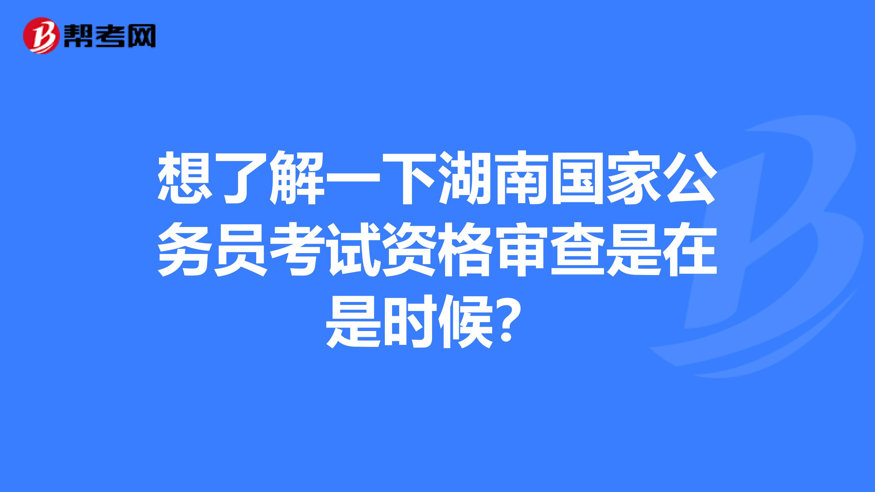想了解一下湖南国家公务员考试资格审查是在是时候？