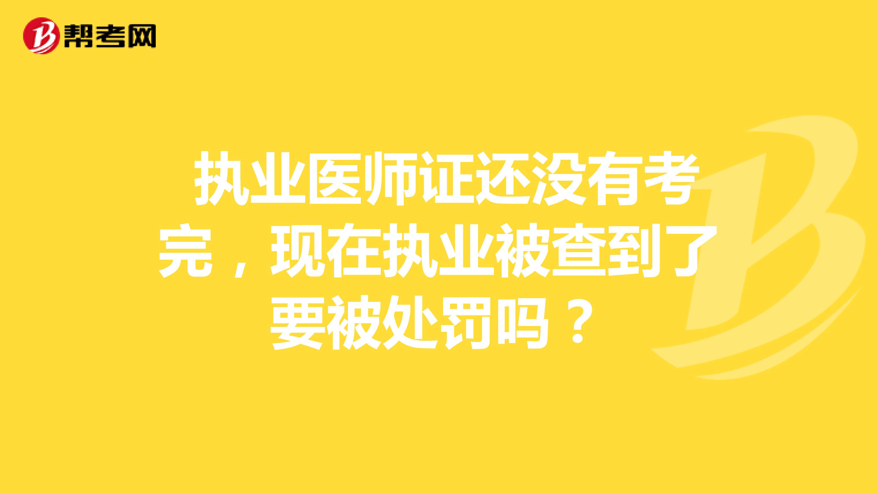  執(zhí)業(yè)醫(yī)師證還沒有考完，現(xiàn)在執(zhí)業(yè)被查到了要被處罰嗎？