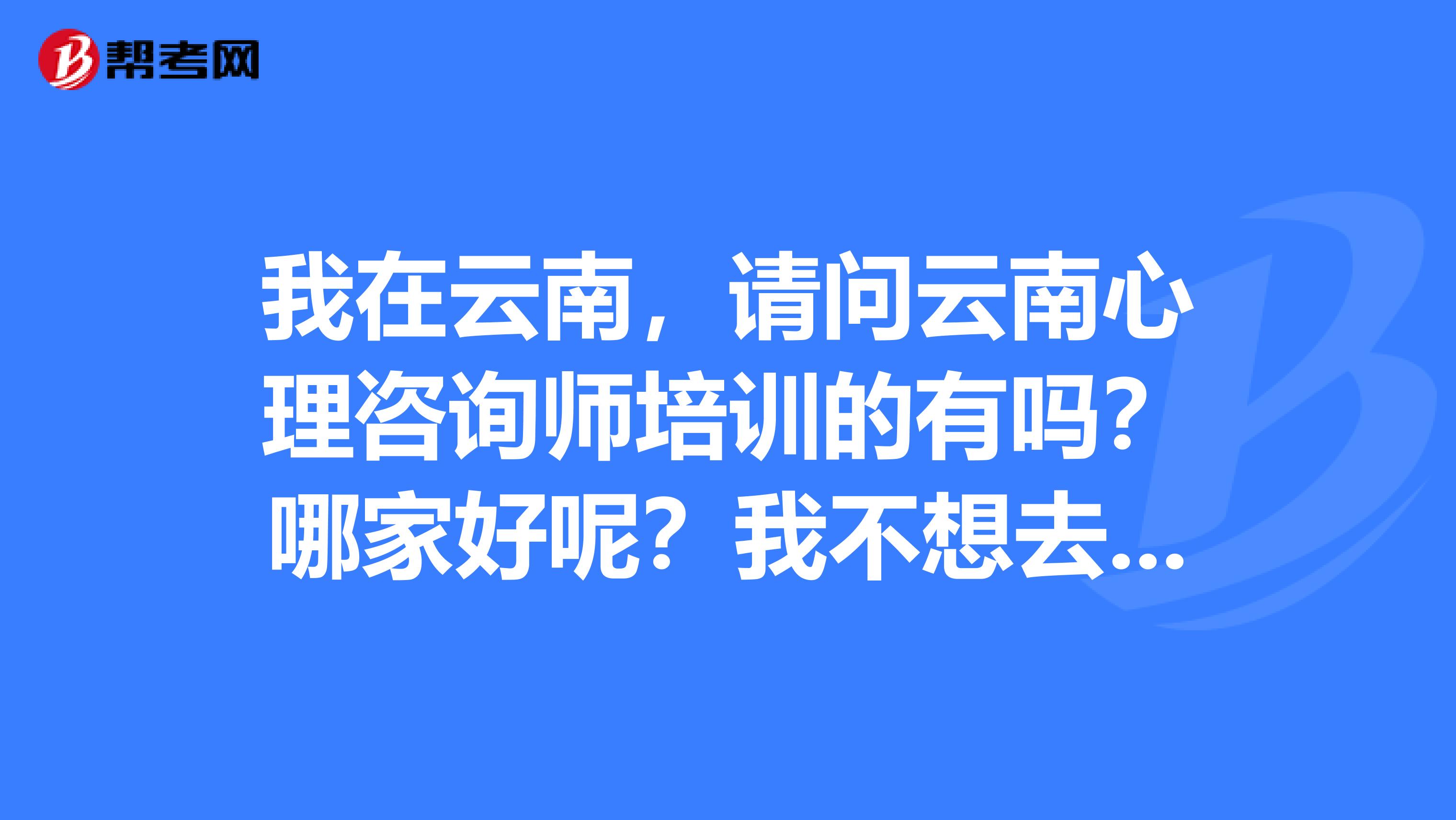 我在云南，请问云南心理咨询师培训的有吗？哪家好呢？我不想去北京了。太远了。