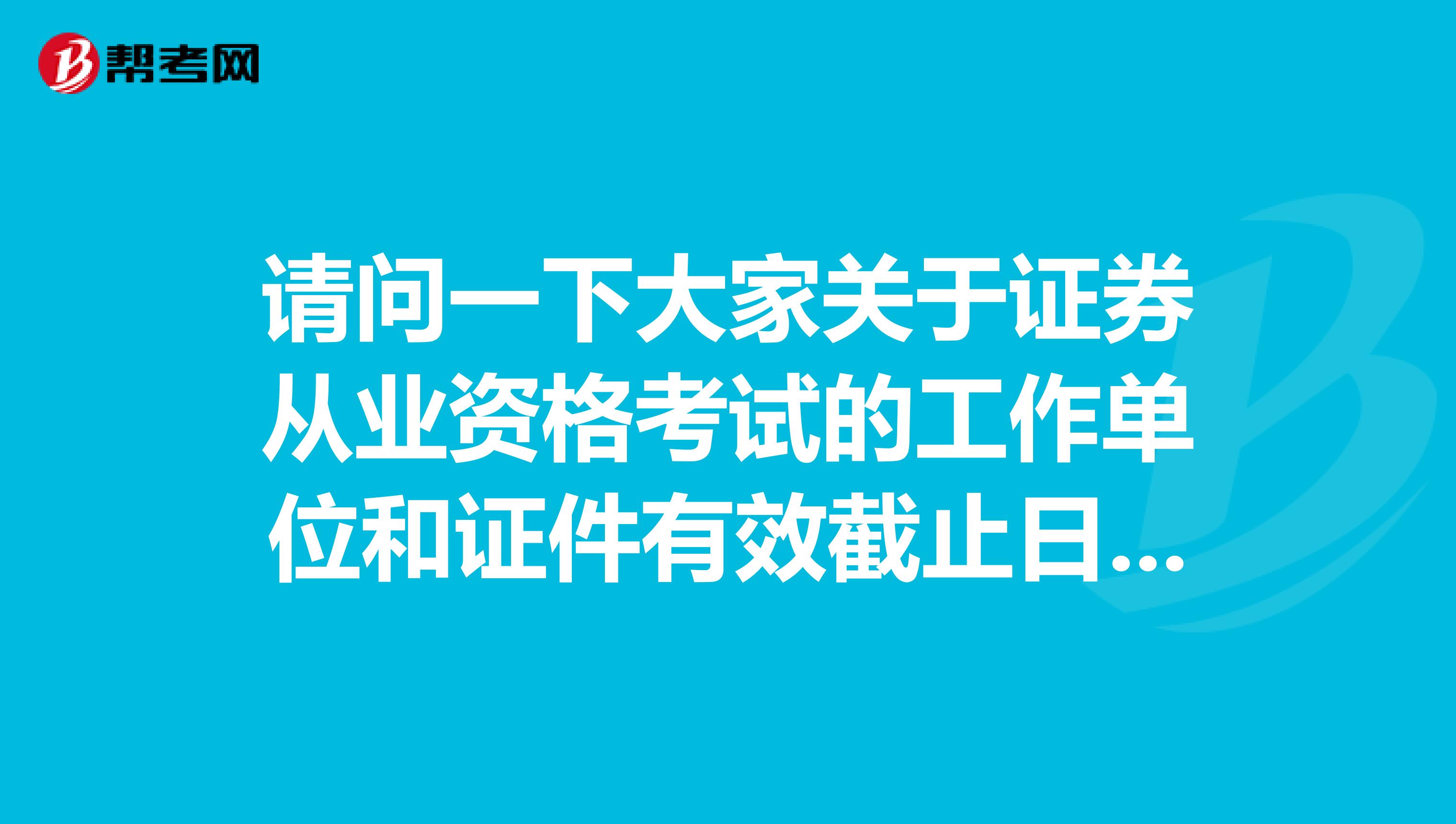 请问一下大家关于证券从业资格考试的工作单位和证件有效截止日期怎么填?