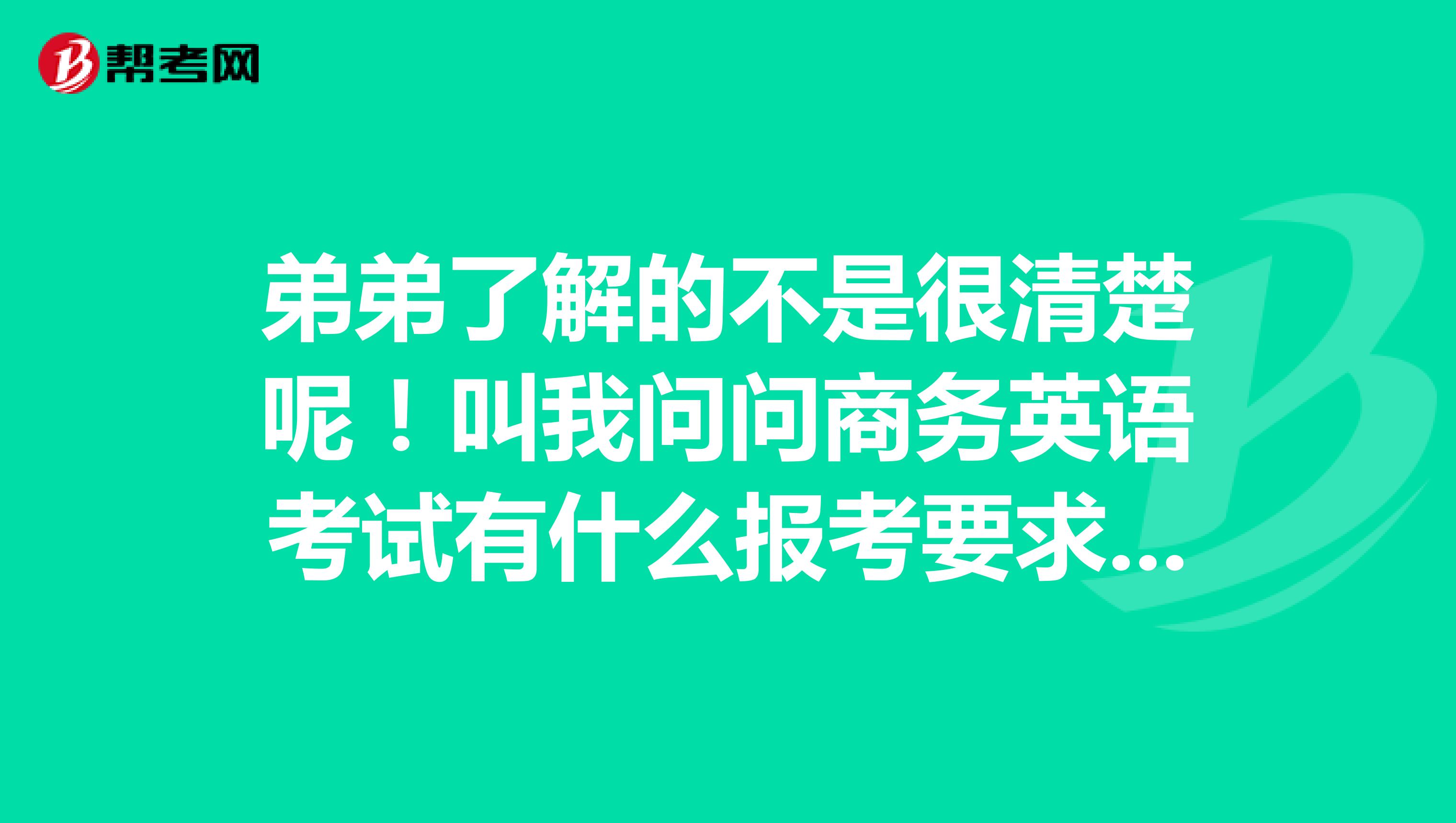 弟弟了解的不是很清楚呢！叫我问问商务英语考试有什么报考要求呢？谢谢..