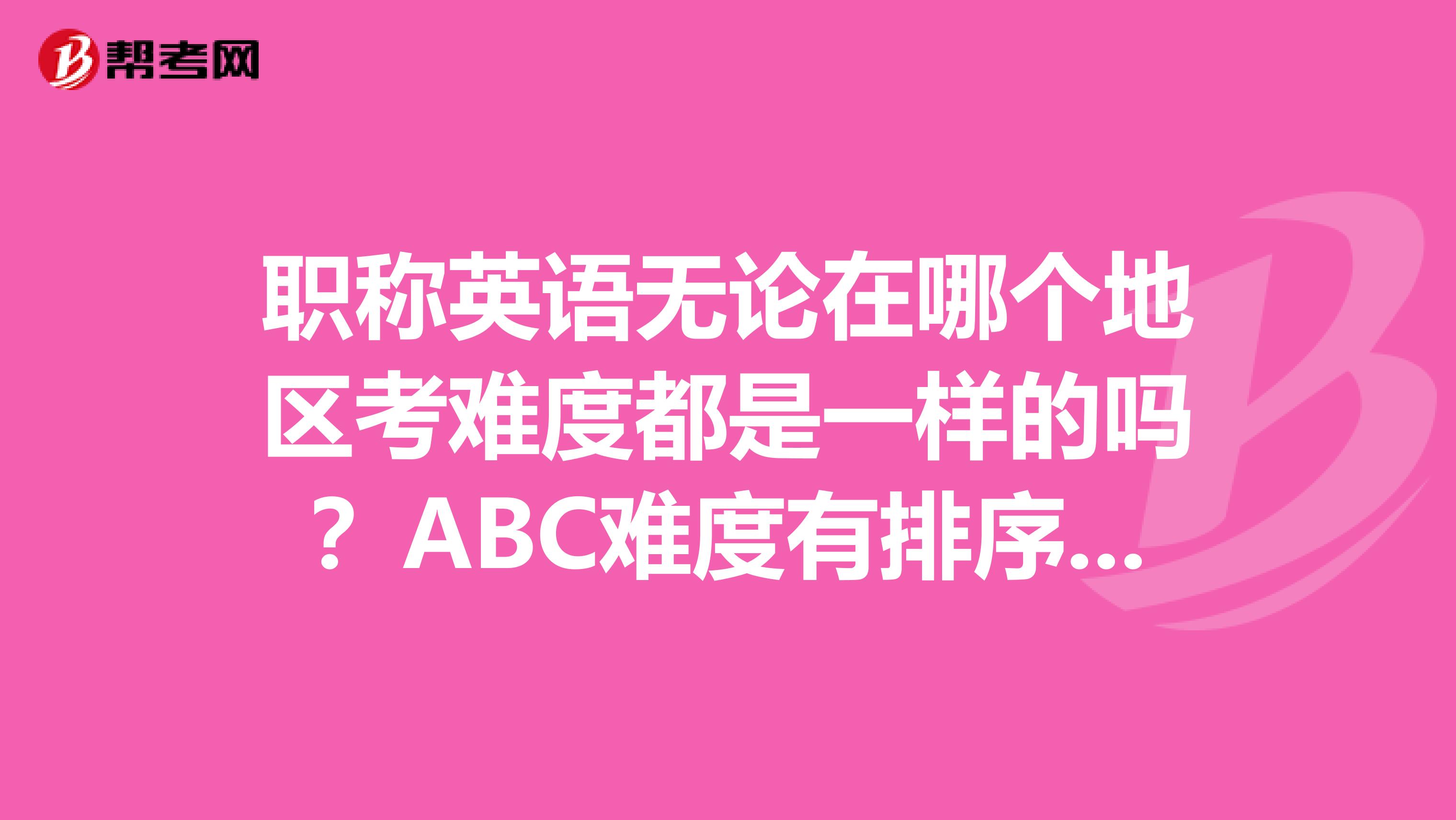 职称英语无论在哪个地区考难度都是一样的吗?ABC难度有排序吗?