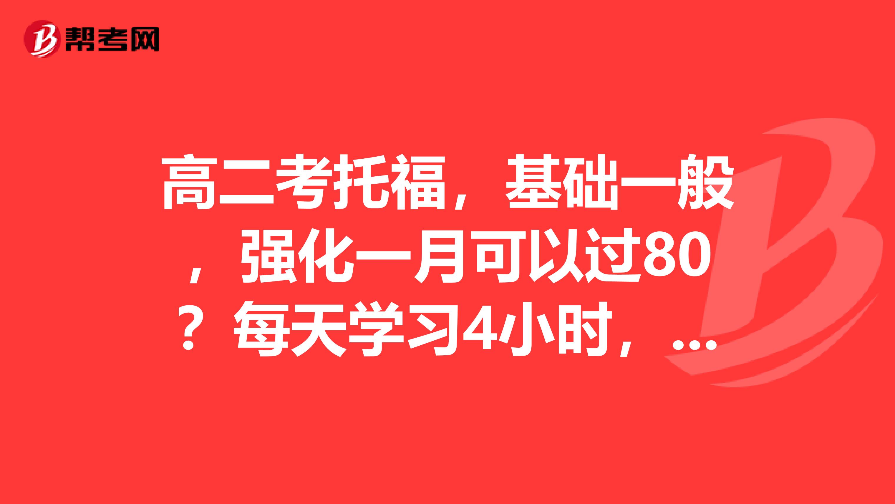 高二考托福,基础一般,强化一月可以过80?每天学习4小时,因为学校还要上课,大家有什么好建议,或计划?谢谢