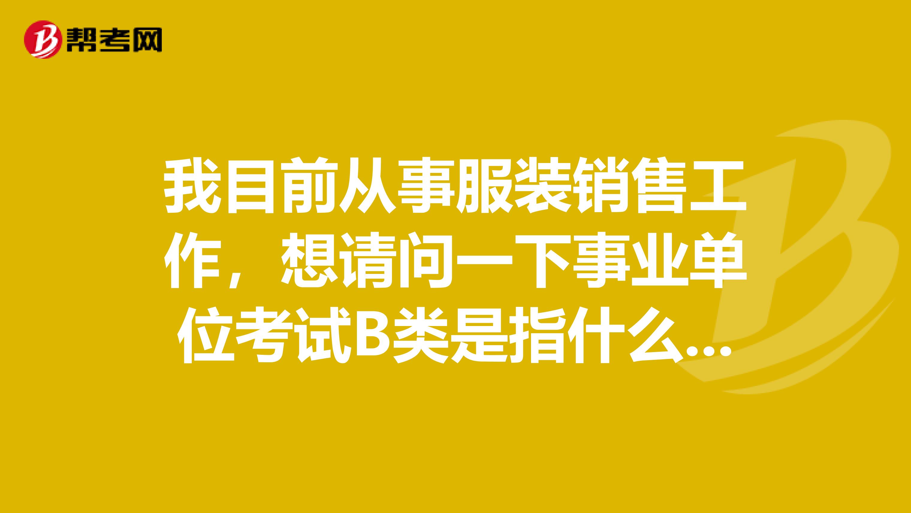 我目前从事服装销售工作，想请问一下事业单位考试B类是指什么类啊？这类题主要考察什么啊？