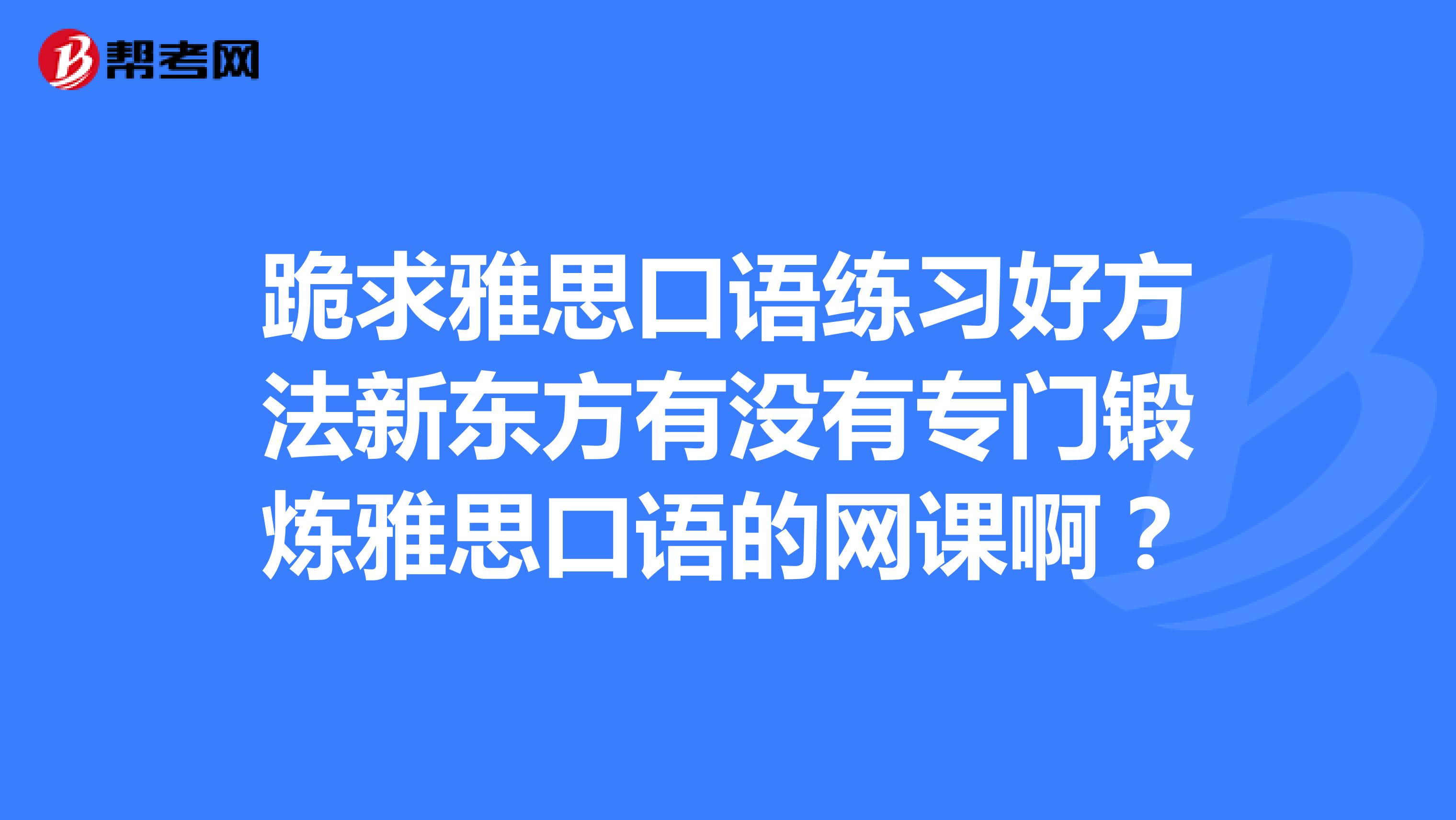 跪求雅思口语练习好方法新东方有没有专门锻炼雅思口语的网课啊？