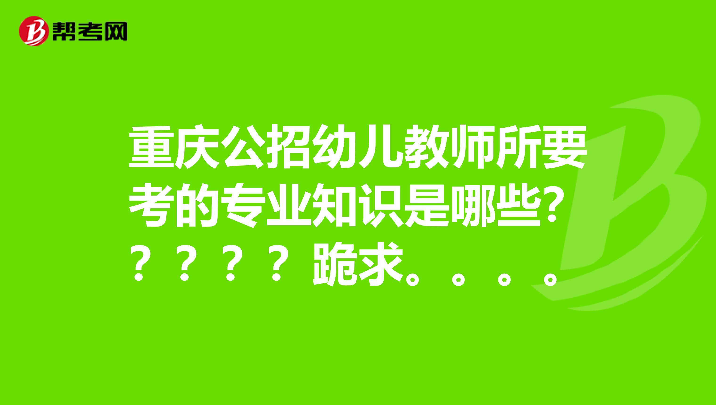 重庆公招幼儿教师所要考的专业知识是哪些?????跪求。。。。