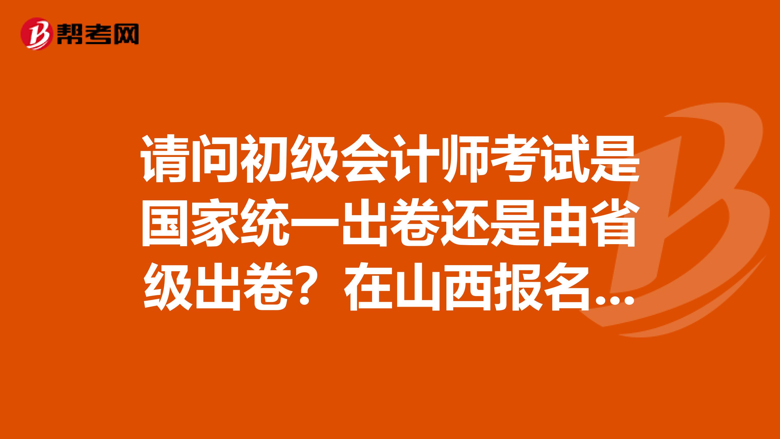 请问初级会计师考试是国家统一出卷还是由省级出卷?在山西报名北京网站授课考试大纲是否相同?