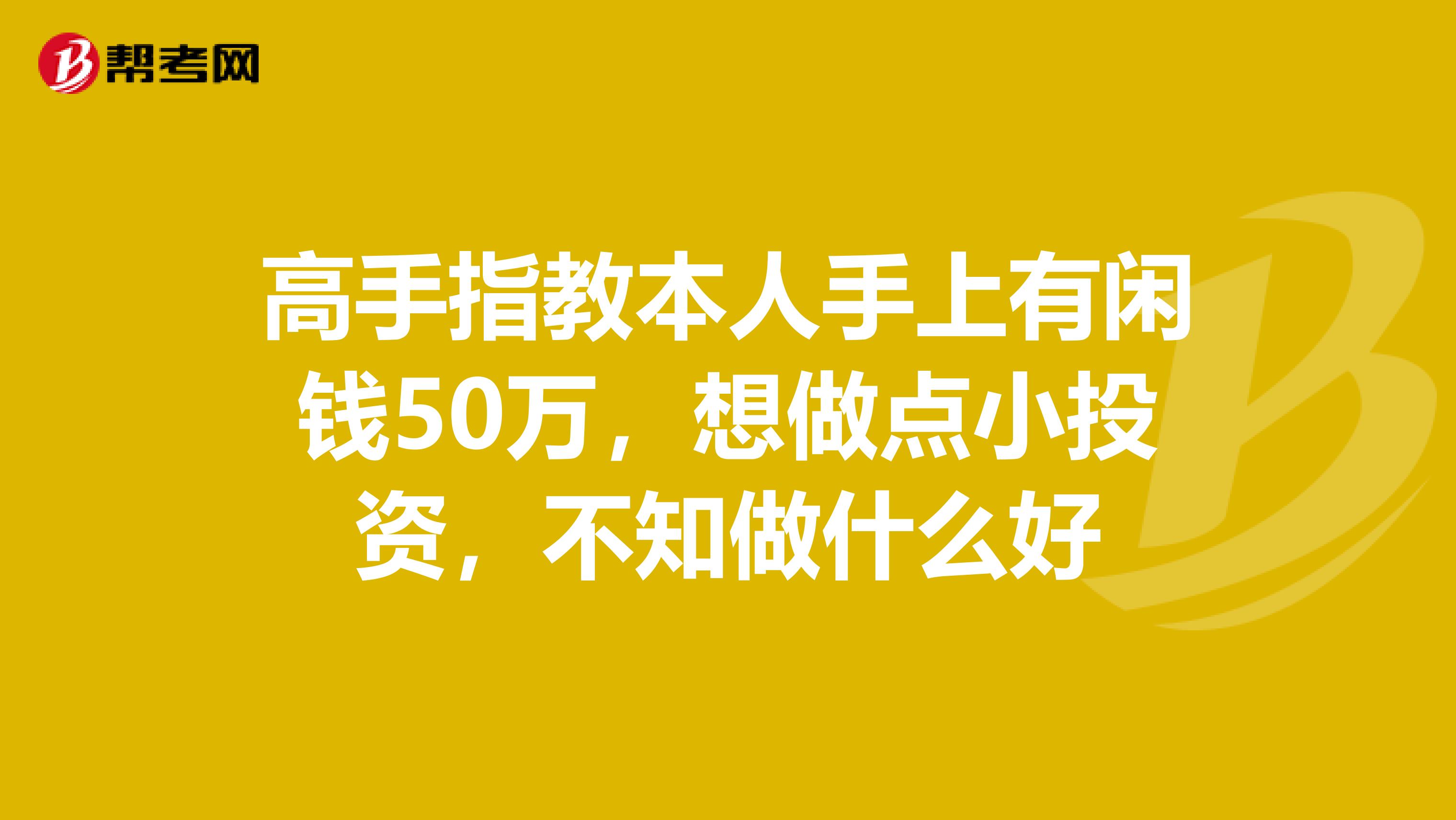 高手指教本人手上有闲钱50万，想做点小投资，不知做什么好