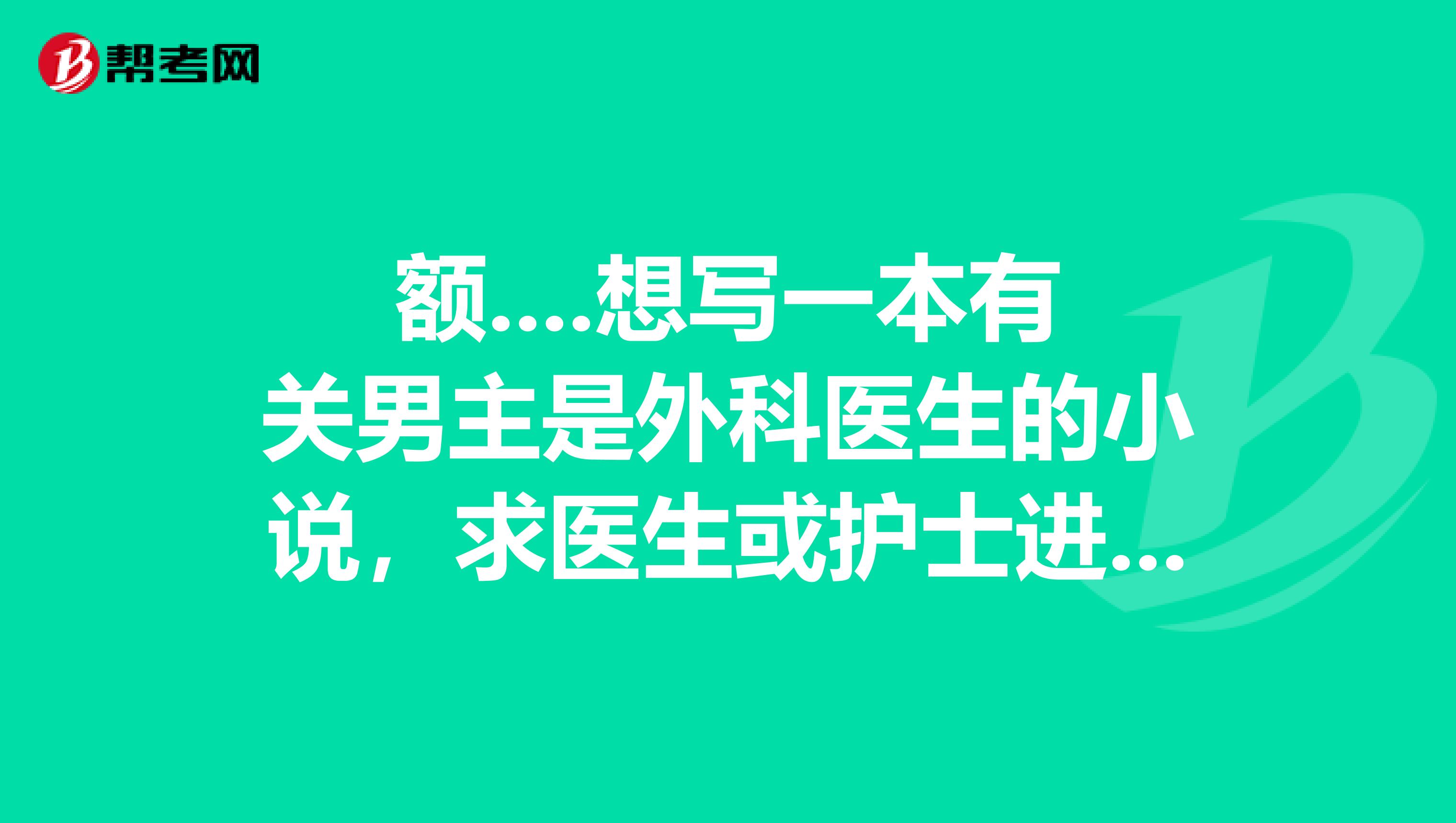 额....想写一本有关男主是外科医生的小说,求医生或护士进有经验者进谢谢