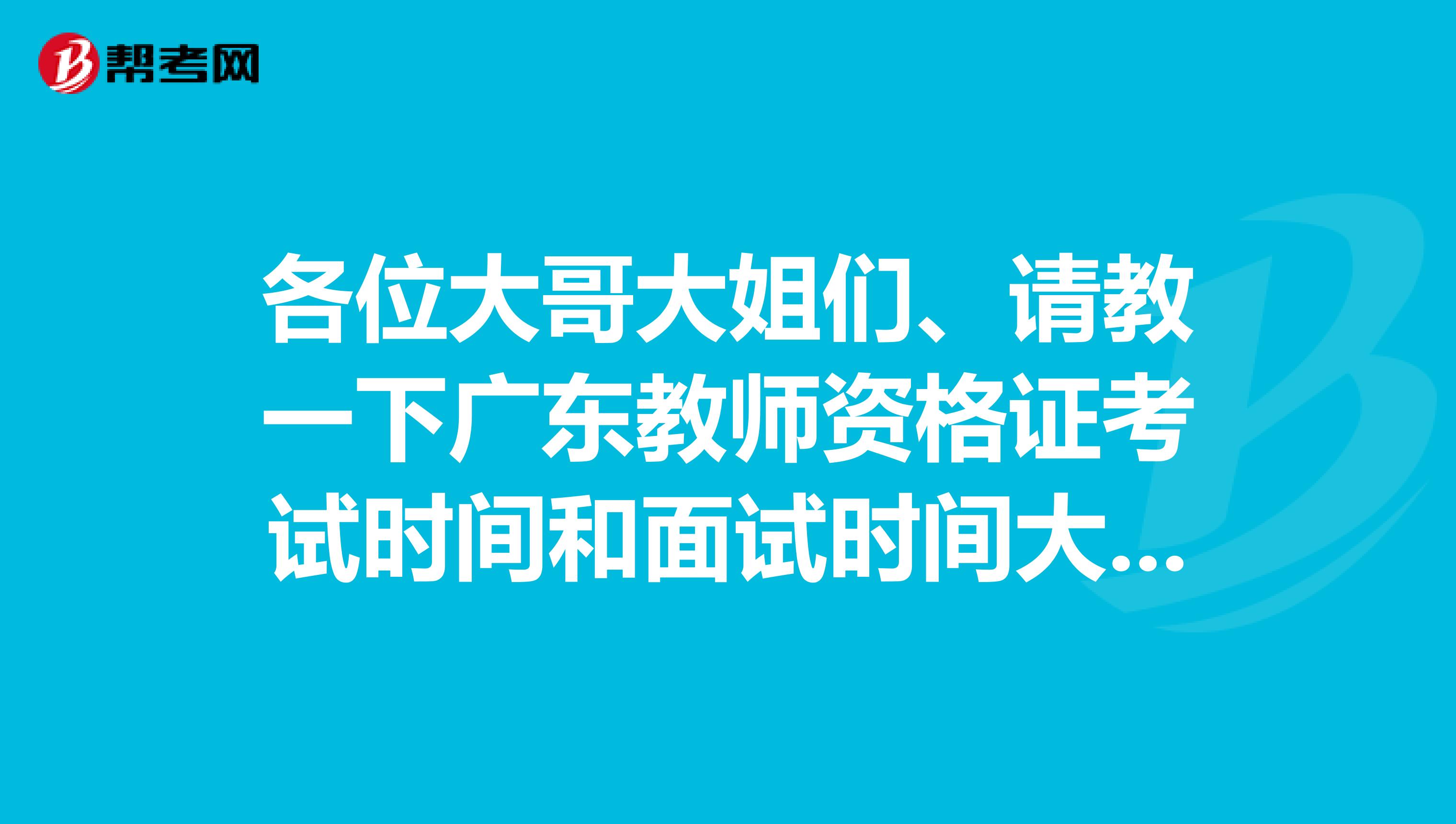 各位大哥大姐们、请教一下广东教师资格证考试时间和面试时间大概在什么时候？