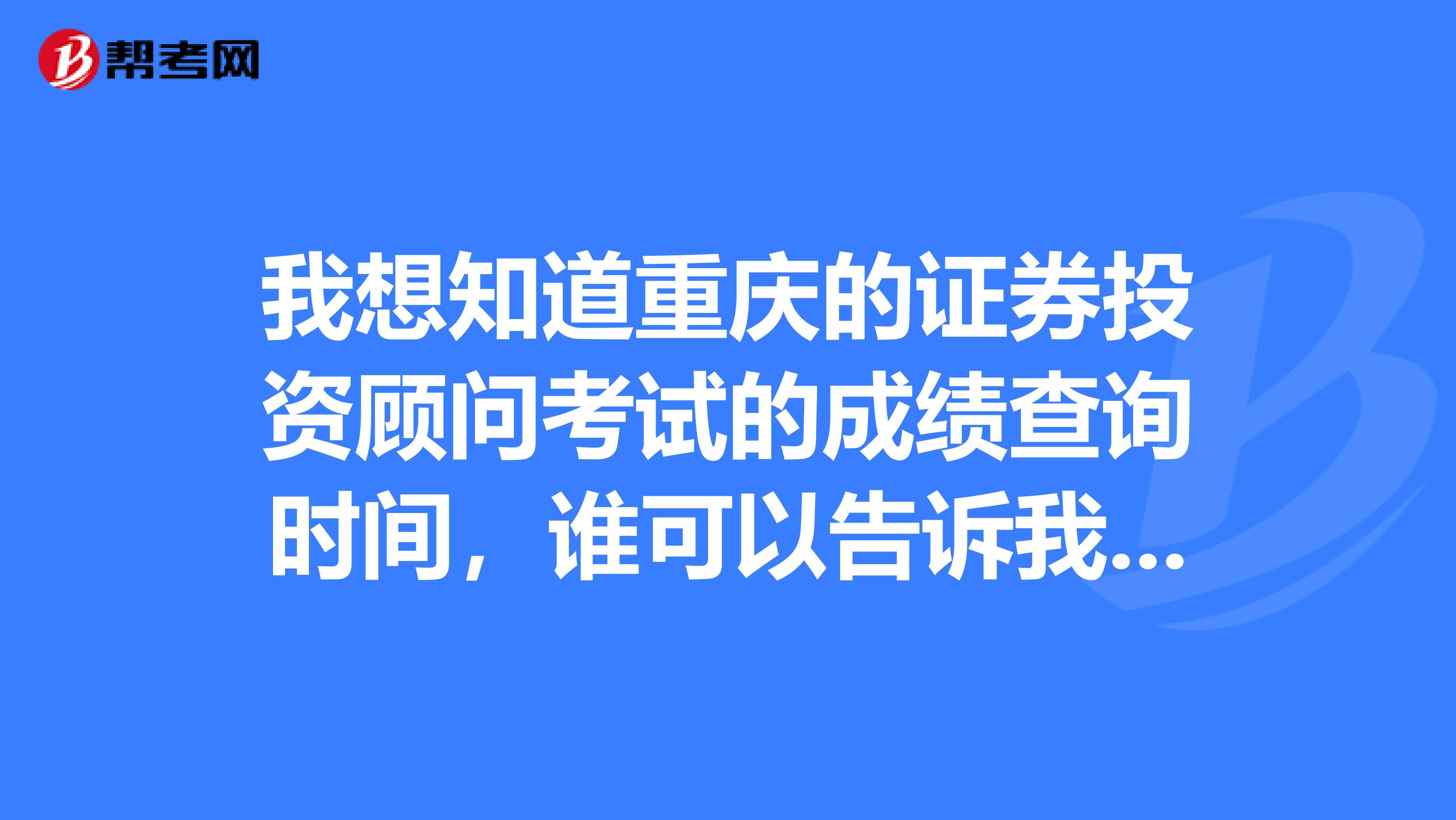 我想知道重庆的证券投资顾问考试的成绩查询时间,谁可以告诉我一下