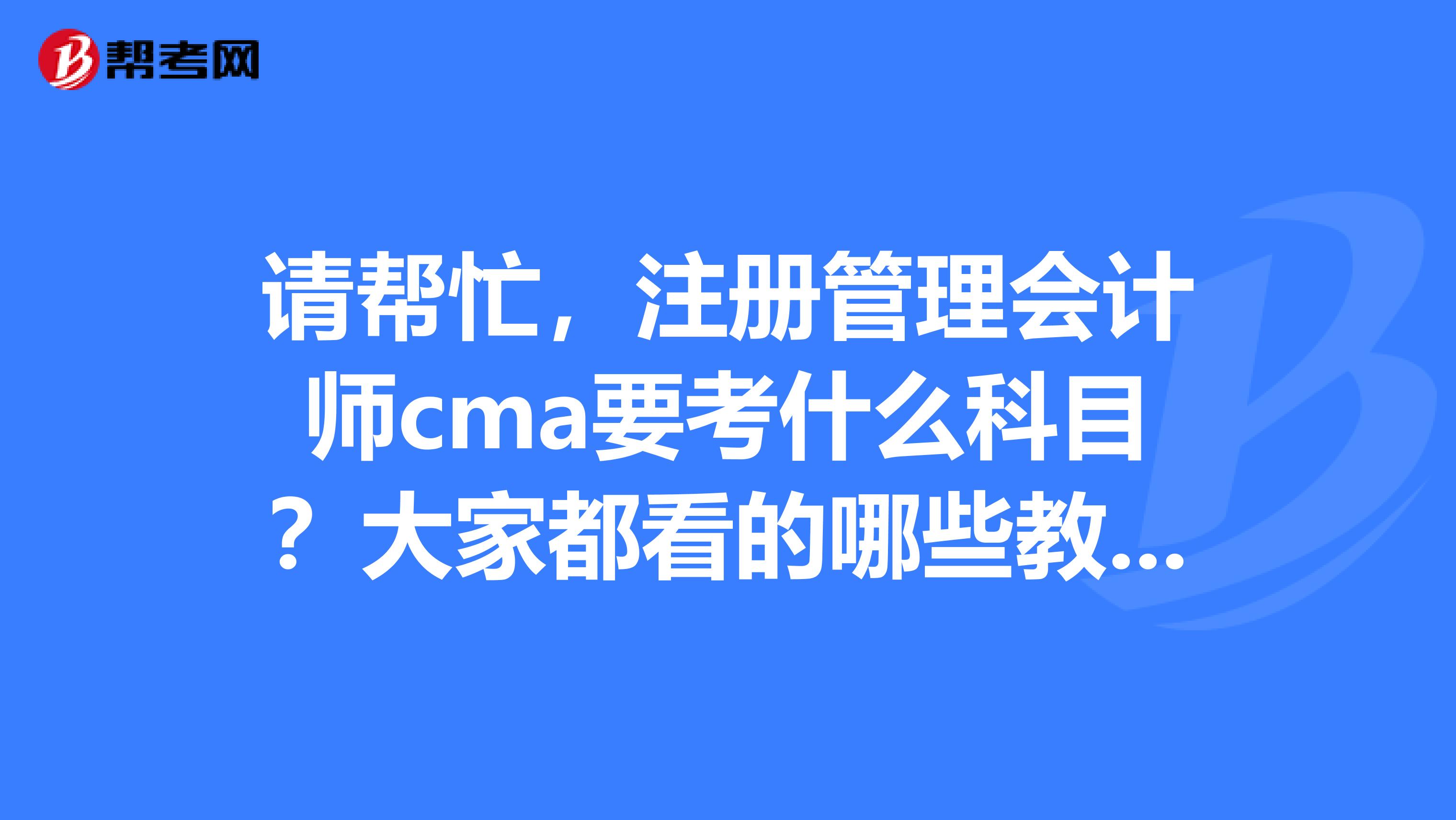 請幫忙，注冊管理會計師cma要考什么科目？大家都看的哪些教材？