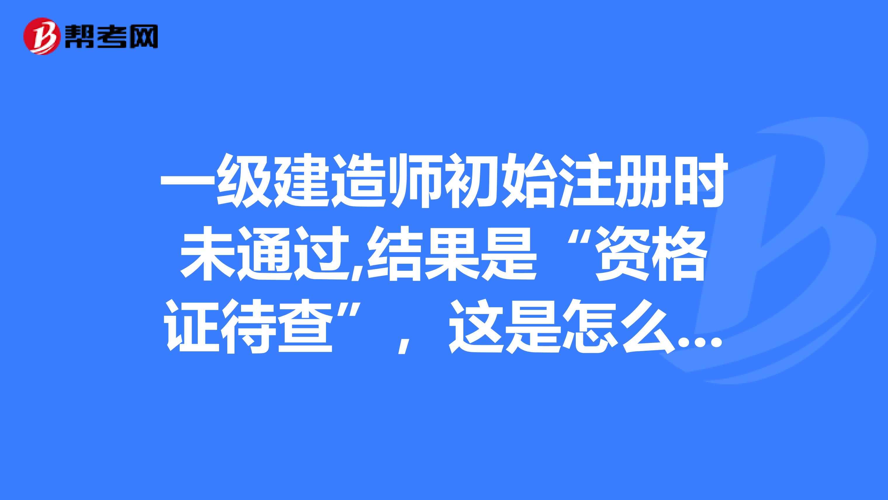 一級(jí)建造師初始注冊時(shí)未通過,結(jié)果是“資格證待查”，這是怎么一回事？報(bào)考時(shí)有四年工作經(jīng)歷，自考的本科