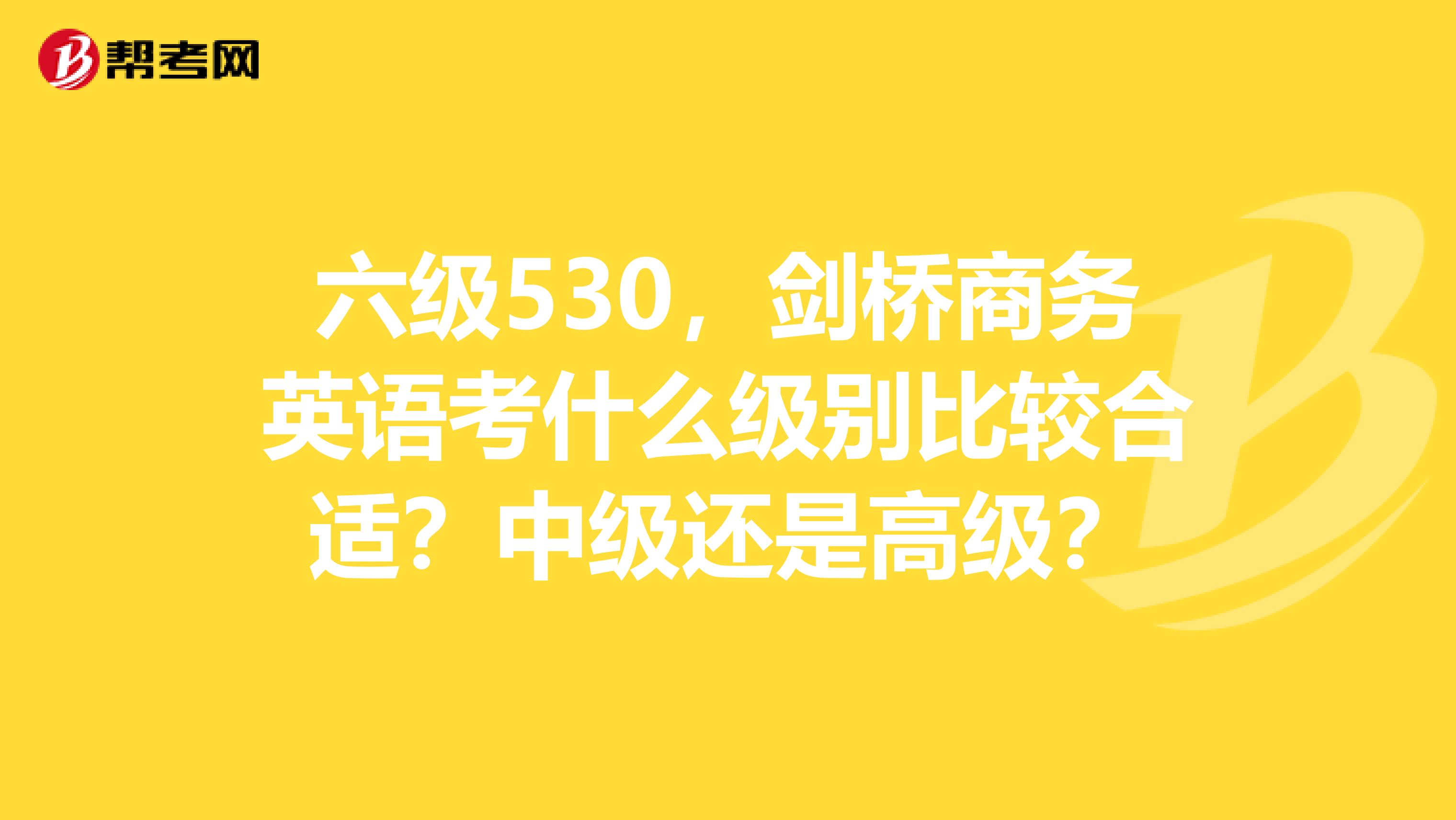 六级530,剑桥商务英语考什么级别比较合适?中级还是高级?