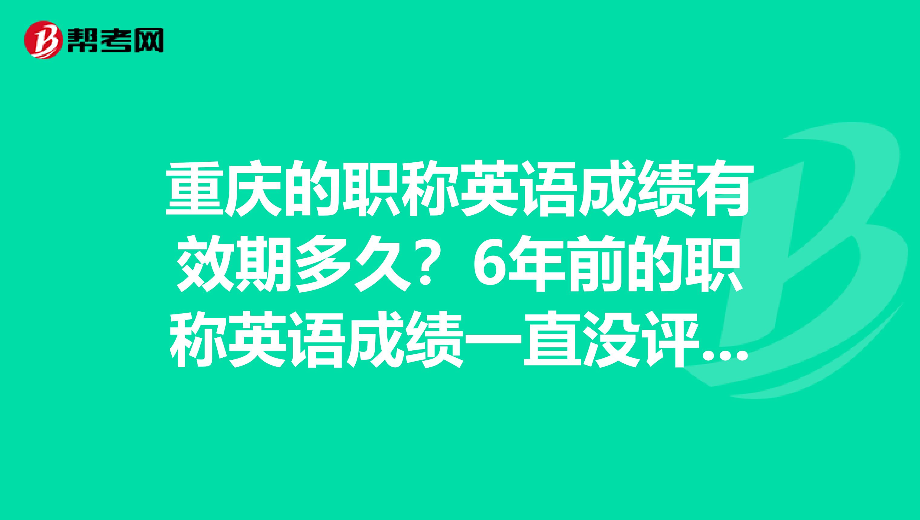 重庆的职称英语成绩有效期多久？6年前的职称英语成绩一直没评，现在还能不能用？