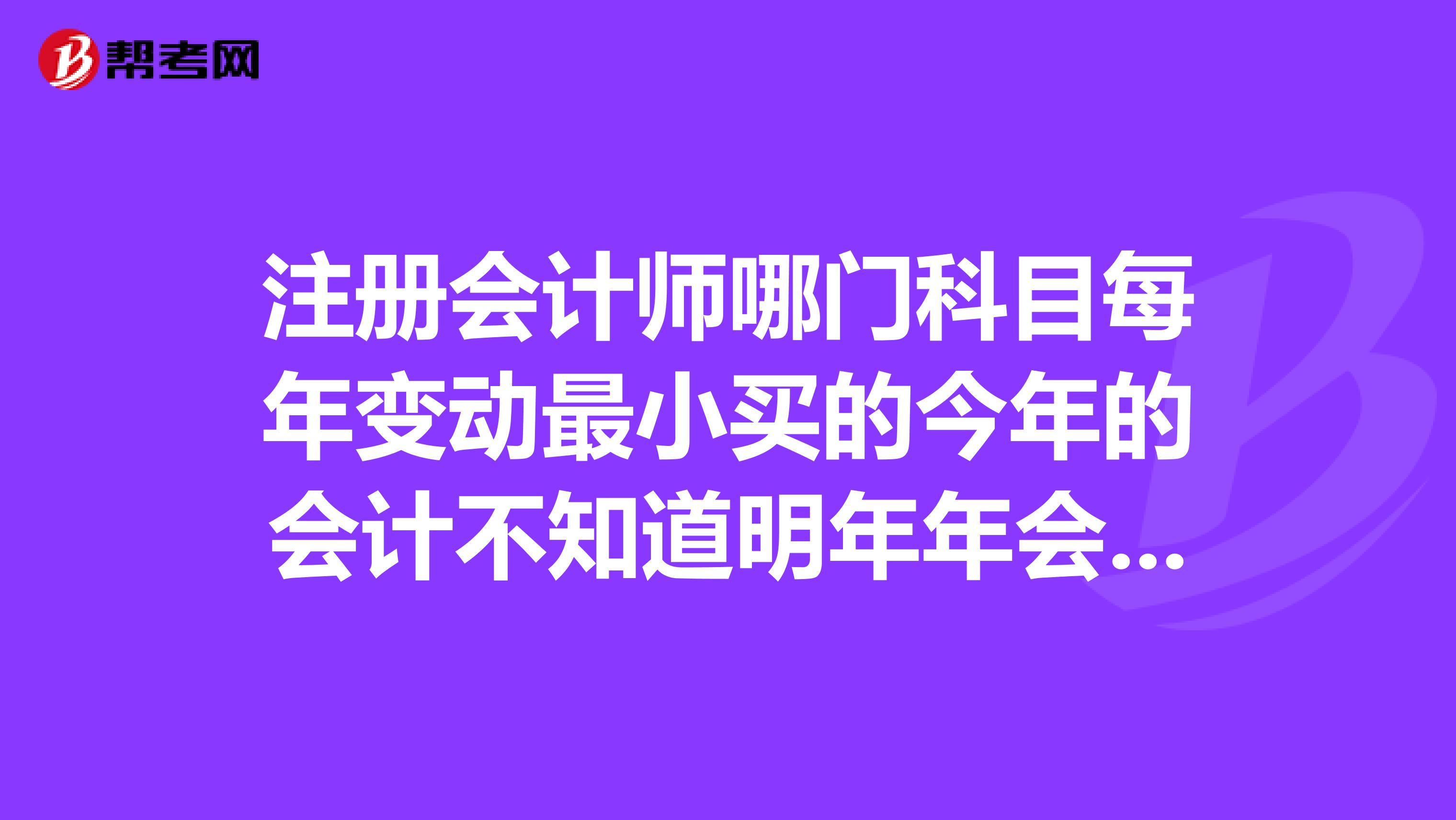 注册会计师哪门科目每年变动最小买的今年的会计不知道明年年会不会有很大变动...?