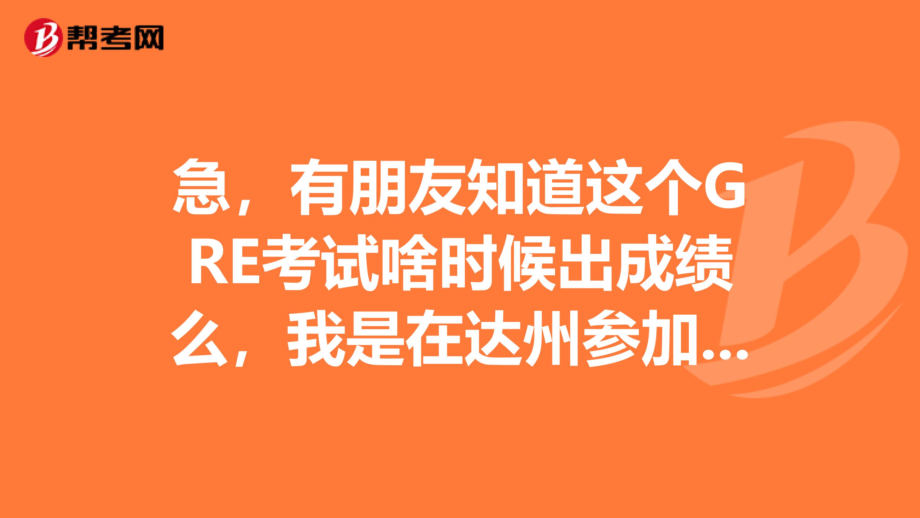 急，有朋友知道这个GRE考试啥时候出成绩么，我是在达州参加的GRE考试，有人可以告诉我一下么
