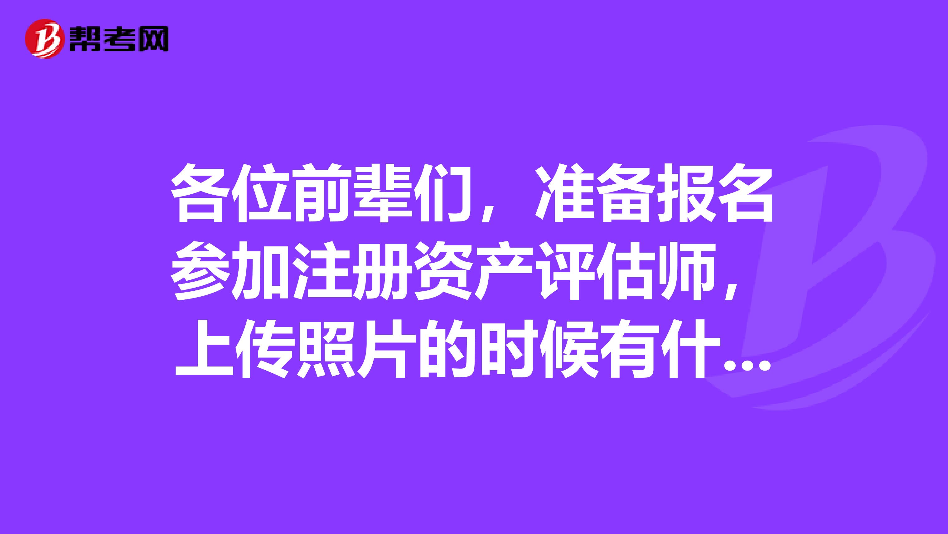 各位前輩們，準備報名參加注冊資產(chǎn)評估師，上傳照片的時候有什么要求嗎？