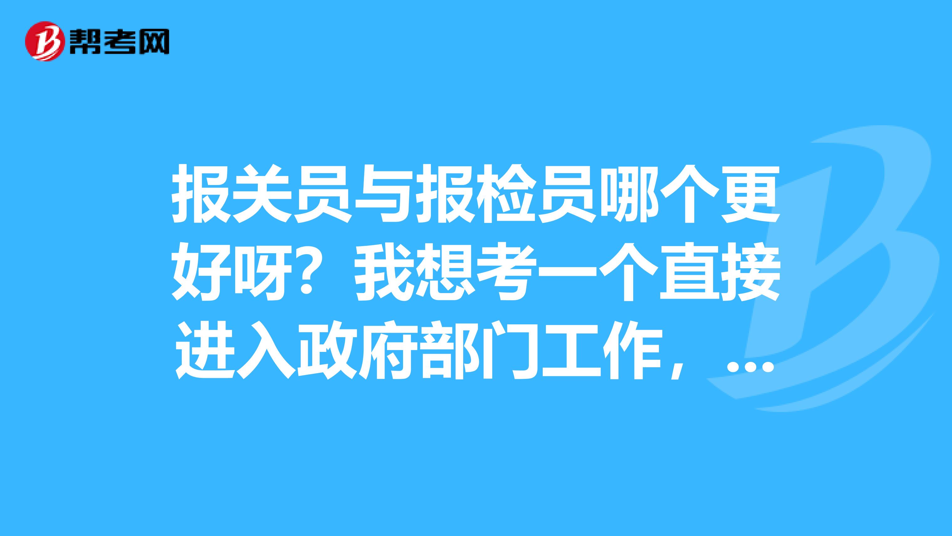 报关员与报检员哪个更好呀？我想考一个直接进入政府部门工作，我2019年毕业，纠结，请各位能帮帮忙给点建议