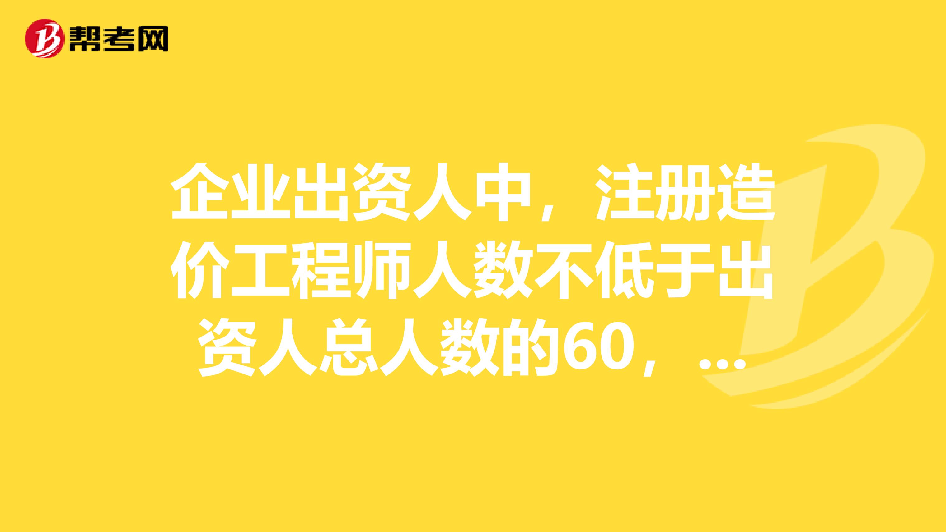 企业出资人中，注册造价工程师人数不低于出资人总人数的60，且其出资额不低于注册资本总额的60