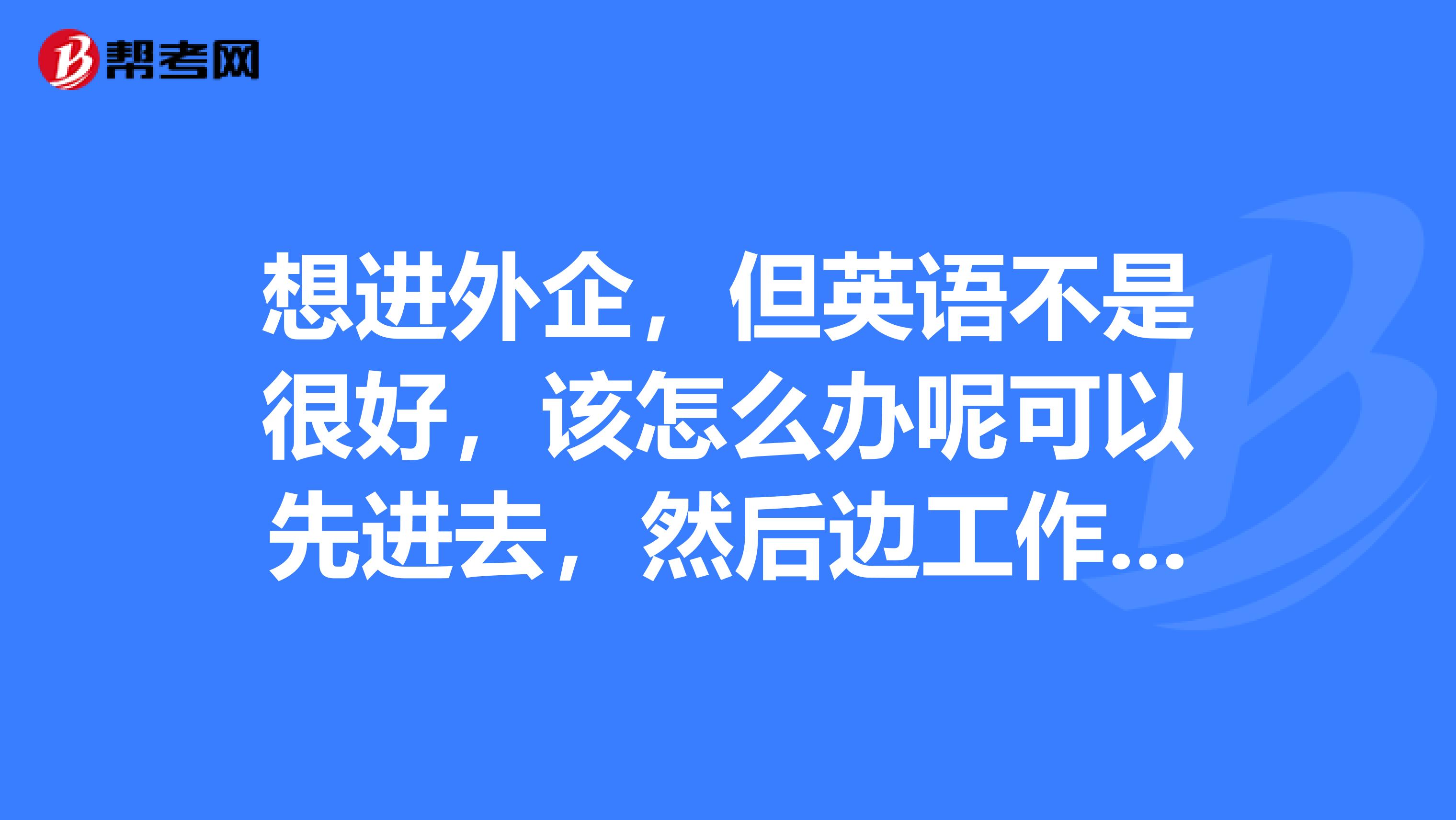 想进外企,但英语不是很好,该怎么办呢可以先进去,然后边工作边学习吗