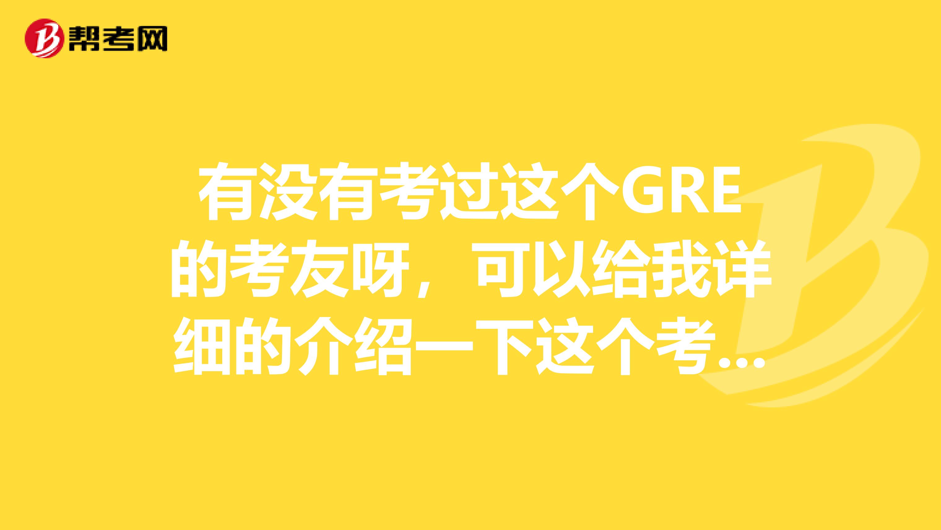 有没有考过这个GRE的考友呀，可以给我详细的介绍一下这个考试么？这个GRE要考什么？请写得具体一点，谢谢。