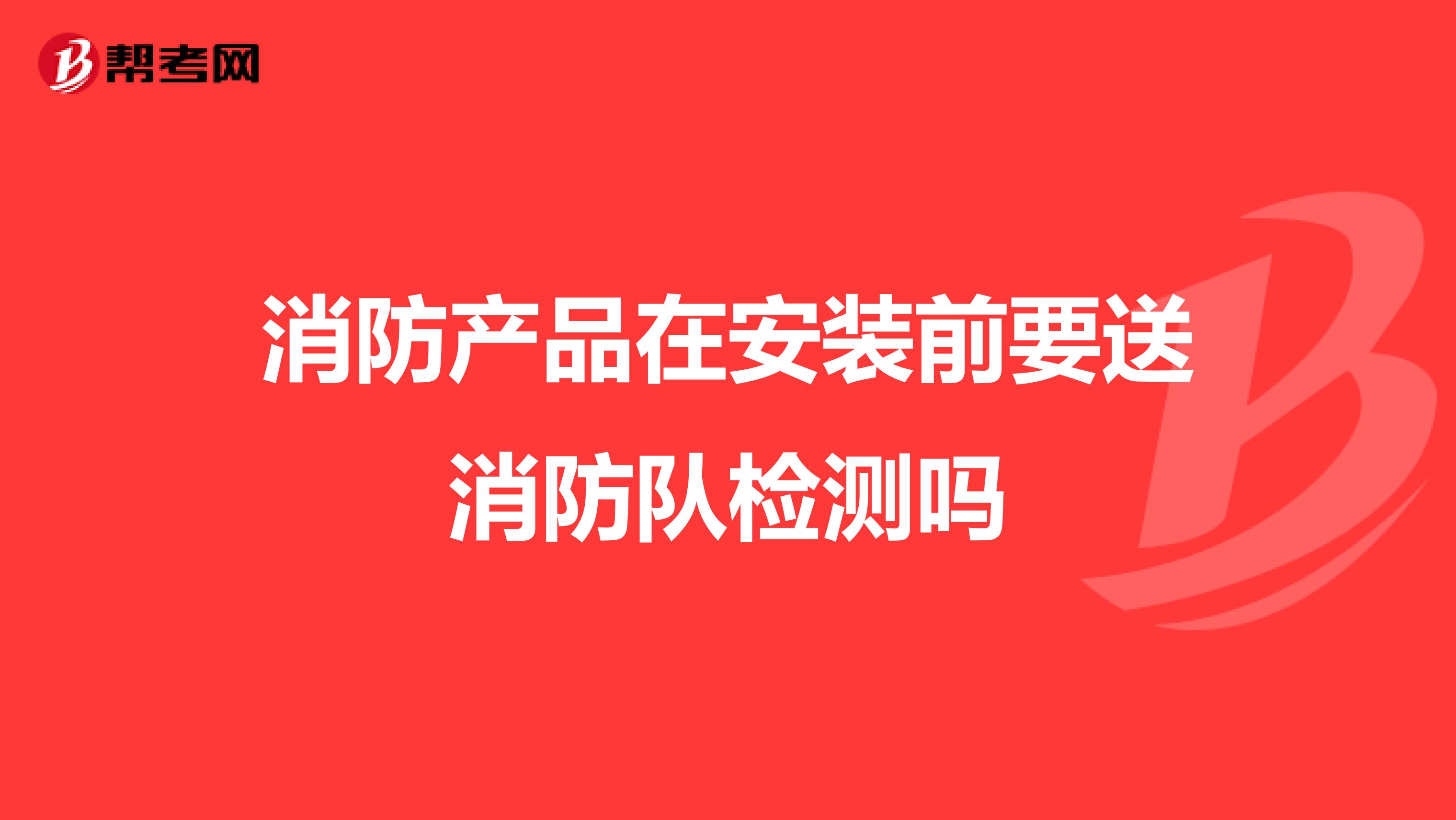 消防产品在安装前要送消防队检测吗