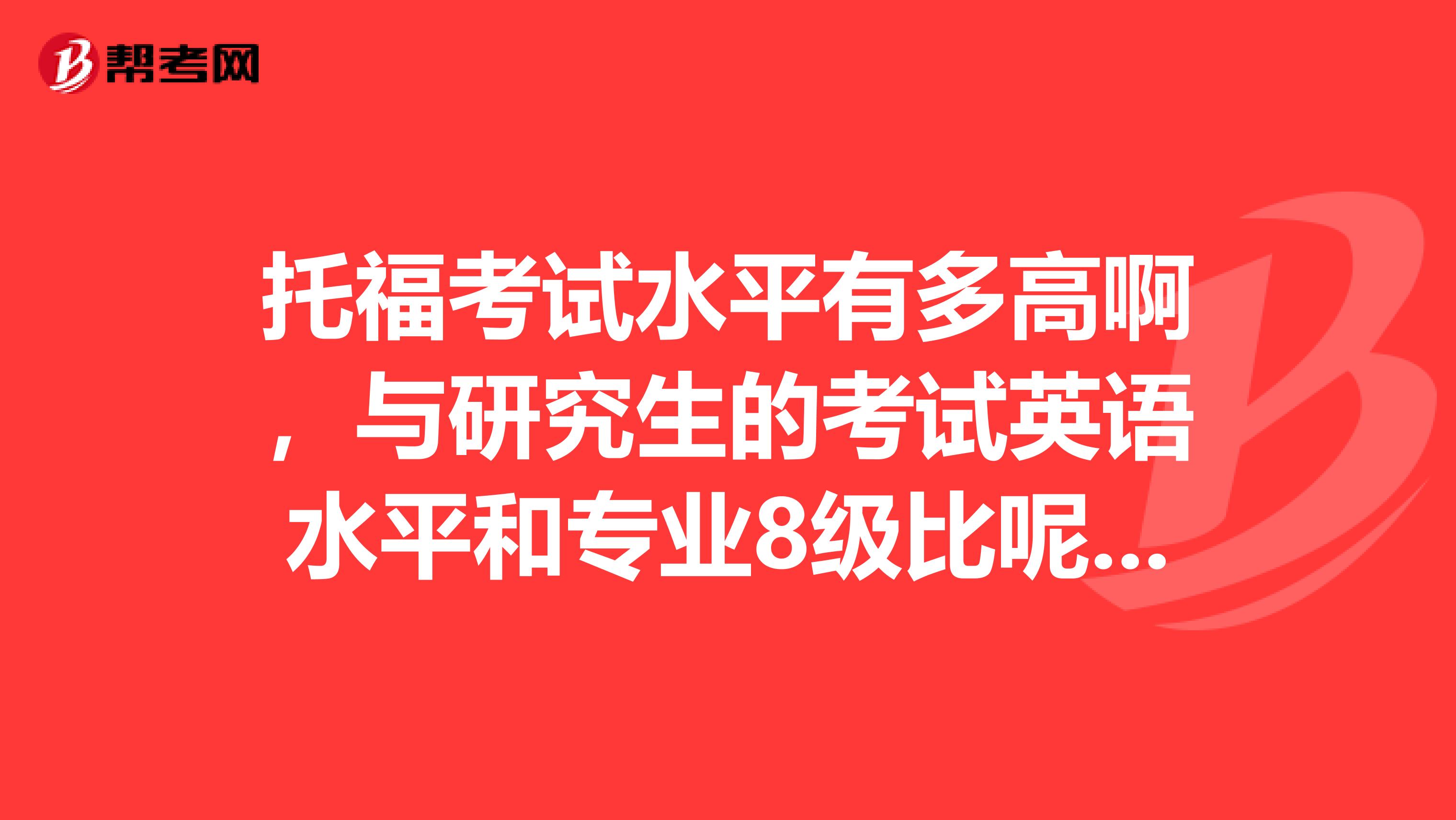 托福考試水平有多高啊，與研究生的考試英語水平和專業8級比呢，謝謝了