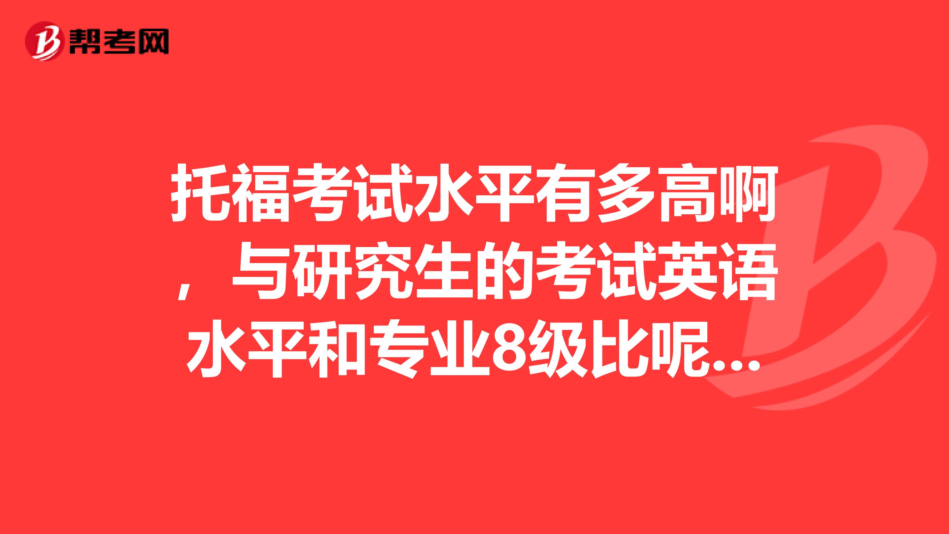 托福考试水平有多高啊，与研究生的考试英语水平和专业8级比呢，谢谢了