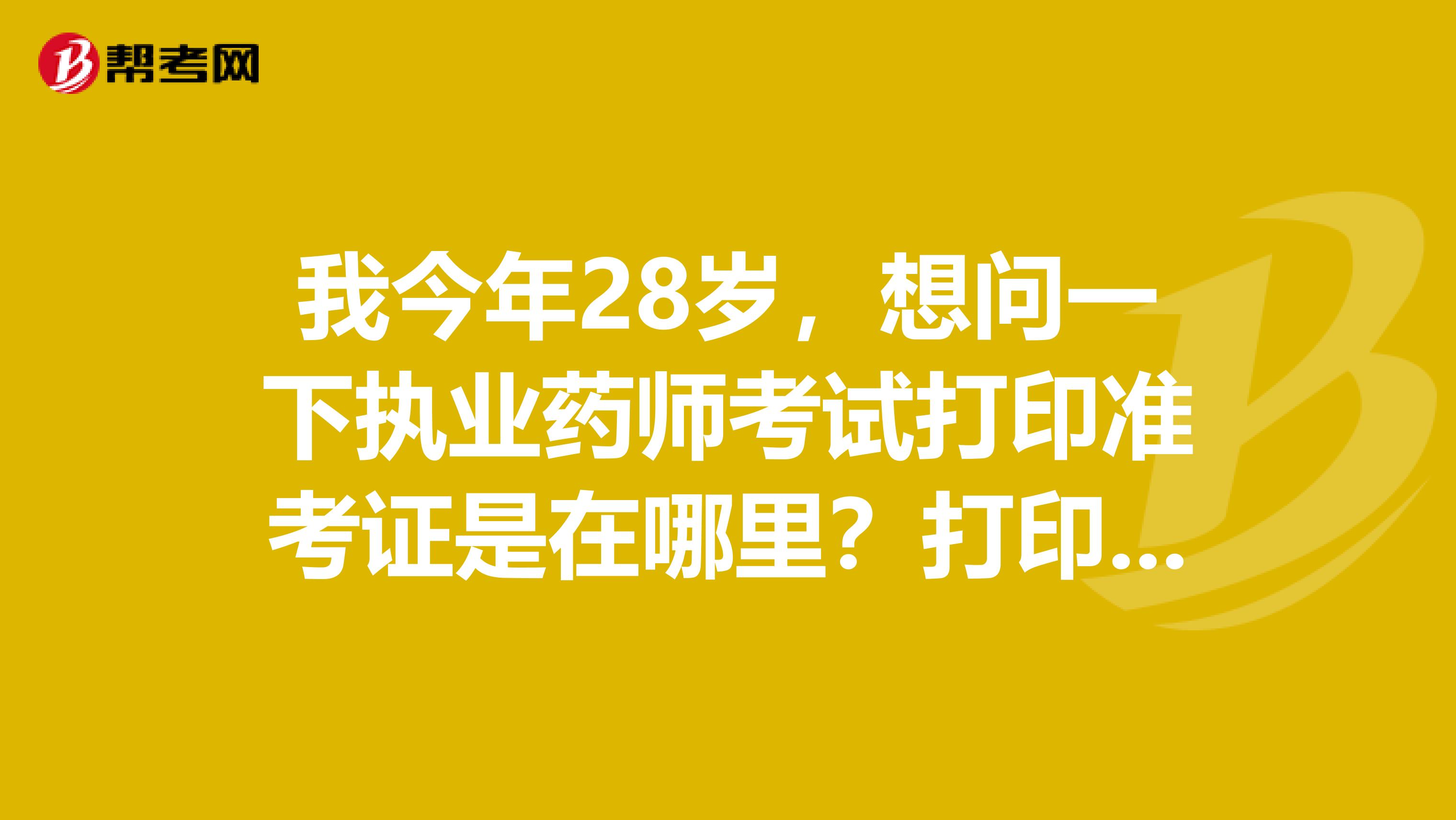 我今年28岁，想问一下执业药师考试打印准考证是在哪里？打印时间是什么时候？